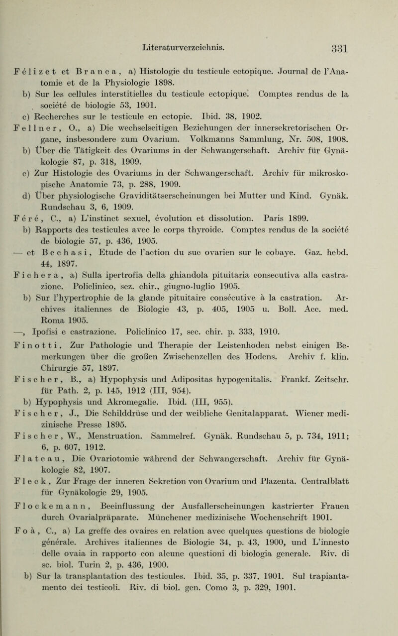 Felizet et Branca, a) Histologie du testicule ectopique. Journal de l’Ana- tomie et de la Physiologie 1898. b) Sur les cellules interstitielles du testicule ectopique. Comptes rendus de la societe de biologie 53, 1901. c) Recherches sur le testicule en ectopie. Ibid. 38, 1902. Fellner, O., a) Die wechselseitigen Beziehungen der innersekretorischen Or- gane, insbesondere zum Ovarium. Volkmanns Sammlung, Nr. 508, 1908. b) Über die Tätigkeit des Ovariums in der Schwangerschaft. Archiv für Gynä- kologie 87, p. 318, 1909. c) Zur Histologie des Ovariums in der Schwangerschaft. Archiv für mikrosko- pische Anatomie 73, p. 288, 1909. d) Über physiologische Graviditätserscheinungen bei Mutter und Kind. Gynäk. Rundschau 3, 6, 1909. Fere, C., a) L’instinct sexuel, evolution et dissolution. Paris 1899. b) Rapports des testicules avec le corps thyroide. Comptes rendus de la societe de biologie 57, p. 436, 1905. — et Bechasi, Etüde de l’action du suc ovarien sur le cobaye. Gaz. hebd. 44, 1897. F i c h e r a , a) Sulla ipertrofia della ghiandola pituitaria consecutiva alla castra- zione. Policlinico, sez. chir., giugno-luglio 1905. b) Sur l’hypertrophie de la glande pituitaire consecutive ä la castration. Ar- chives italiennes de Biologie 43, p. 405, 1905 u. Boll. Acc. med. Roma 1905. —, Ipofisi e castrazione. Policlinico 17, sec. chir. p. 333, 1910. F i n o 11 i , Zur Pathologie und Therapie der Leistenhoden nebst einigen Be- merkungen über die großen Zwischenzellen des Hodens. Archiv f. klin. Chirurgie 57, 1897. Fischer, B., a) Hypophysis und Adipositas hypogenitalis. Frankf. Zeitschr. für Path. 2, p. 145, 1912 (III, 954). b) Hypophysis und Akromegalie. Ibid. (III, 955). Fischer, J., Die Schilddrüse und der weibliche Genitalapparat. Wiener medi- zinische Presse 1895. Fischer, W., Menstruation. Sammelref. Gynäk. Rundschau 5, p. 734, 1911; 6, p. 607, 1912. F 1 a t e a u , Die Ovariotomie während der Schwangerschaft. Archiv für Gynä- kologie 82, 1907. Fleck, Zur Frage der inneren Sekretion von Ovarium und Plazenta. Centralblatt für Gynäkologie 29, 1905. Flockemann, Beeinflussung der Ausfallerscheinungen kastrierter Frauen durch Ovarialpräparate. Münchener medizinische Wochenschrift 1901. F o ä , C., a) La greffe des ovaires en relation avec quelques questions de biologie generale. Archives italiennes de Biologie 34, p. 43, 1900, und L’innesto delle ovaia in rapporto con alcune questioni di biologia generale. Riv. di sc. biol. Turin 2, p. 436, 1900. b) Sur la transplantation des testicules. Ibid. 35, p. 337, 1901. Sul trapianta- mento dei testicoli. Riv. di biol. gen. Como 3, p. 329, 1901.