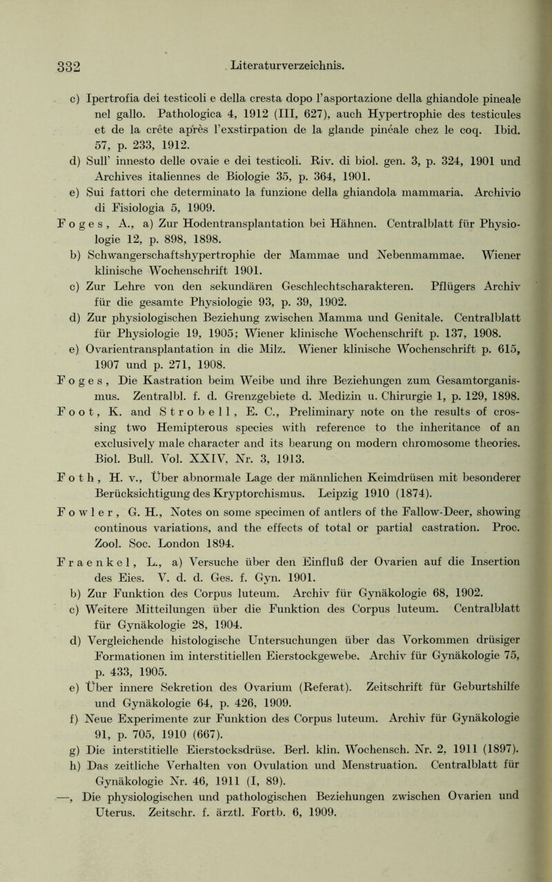 c) Ipertrofia dei testicoli e delia cresta dopo l’asportazione della ghiandole pineale nel gallo. Pathologica 4, 1912 (III, 627), auch Hypertrophie des testicules et de la crete apres l’exstirpation de la glande pineale chez le coq. Ibid. 57, p. 233, 1912. d) Süll’ innesto delle ovaie e dei testicoli. Riv. di biol. gen. 3, p. 324, 1901 und Archives italiennes de Biologie 35, p. 364, 1901. e) Sui fattori che determinato la funzione della ghiandola mammaria. Archivio di Fisiologia 5, 1909. Foges, A., a) Zur Hodentransplantation bei Hähnen. Centralblatt für Physio- logie 12, p. 898, 1898. b) Schwangerschaftshypertrophie der Mammae und Nebenmammae. Wiener klinische Wochenschrift 1901. c) Zur Lehre von den sekundären Geschlechtscharakteren. Pflügers Archiv für die gesamte Physiologie 93, p. 39, 1902. d) Zur physiologischen Beziehung zwischen Mamma und Genitale. Centralblatt für Physiologie 19, 1905; Wiener klinische Wochenschrift p. 137, 1908. e) Ovarientransplantation in die Milz. Wiener klinische Wochenschrift p. 615, 1907 und p. 271, 1908. F o g e s , Die Kastration beim Weibe und ihre Beziehungen zum Gesamtorganis- mus. Zentralbl. f. d. Grenzgebiete d. Medizin u. Chirurgie 1, p. 129, 1898. Foot, K. and Strobell, E. C., Preliminary note on the results of Cros- sing two Hemipterous species with reference to the inheritance of an exclusively male character and its bearung on modern chromosome theories. Biol. Bull. Vol. XXIV, Nr. 3, 1913. F o t h , H. v., Über abnormale Lage der männlichen Keimdrüsen mit besonderer Berücksichtigung des Kryptorchismus. Leipzig 1910 (1874). F o w 1 e r , G. H., Notes on some specimen of antlers of the Fallow-Deer, showing continous variations, and the effects of total or partial castration. Proc. Zool. Soc. London 1894. Fraenkel, L., a) Versuche über den Einfluß der Ovarien auf die Insertion des Eies. V. d. d. Ges. f. Gyn. 1901. b) Zur Funktion des Corpus luteum. Archiv für Gynäkologie 68, 1902. c) Weitere Mitteilungen über die Funktion des Corpus luteum. Centralblatt für Gynäkologie 28, 1904. d) Vergleichende histologische Untersuchungen über das Vorkommen drüsiger Formationen im interstitiellen Eierstockgewebe. Archiv für Gynäkologie 75, p. 433, 1905. e) Über innere Sekretion des Ovarium (Referat). Zeitschrift für Geburtshilfe und Gynäkologie 64, p. 426, 1909. f) Neue Experimente zur Funktion des Corpus luteum. Archiv für Gynäkologie 91, p. 705, 1910 (667). g) Die interstitielle Eierstocksdrüse. Berl. klin. Wochensch. Nr. 2, 1911 (1897). h) Das zeitliche Verhalten von Ovulation und Menstruation. Centralblatt für Gynäkologie Nr. 46, 1911 (I, 89). —, Die physiologischen und pathologischen Beziehungen zwischen Ovarien und Uterus. Zeitschr. f. ärztl. Fortb. 6, 1909.