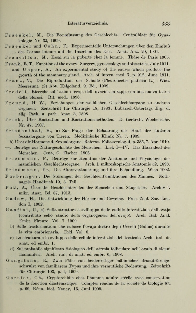 Fraenkel, M., Die Beeinflussung des Geschlechts. Centralblatt für Gynä- kologie Nr. 32, 1909. Fraenkel und Cohn, F., Experimentelle Untersuchungen über den Einfluß des Corpus luteum auf die Insertion des Eies. Anat. Anz. 20, 1901. Francillon, M., Essai sur la puberte chez la femme. These de Paris 1905. F r a n k, R. T., Function of the ovary. Surgery, gynaecology andobstetrics, July 1911. — and U n g e r , A., An experimental study of the causes which produce the growth of the mammary gland. Arch. of intern, med. 7, p. 912, June 1911. Franz, V., Die Eiproduktion der Scholle (Pleuronectes platessa L.) Wiss. Meeresunt. (2) Abt. Helgoland. 9. Bd., 1909. F r e d e 1 i, Ricerche sull’ azioni terap. dell’ ovarina in rapp, con una nuova teoria della clorosi. Rif. med., 1896. Freund, H. W., Beziehungen der weiblichen Geschlechtsorgane zu anderen Organen. Zeitschrift für Chirurgie 18, 1883; Lubarsch-Ostertags Erg. d. allg. Path. u. path. Anat. 3, 1898. F r i c k , Über Kastration und Kastrationsmethoden. D. tierärztl. Wochenschr. Nr. 47, 1907. Friedenthal, H., a) Zur Frage der Behaarung der Haut der äußeren Sexualorgane von Tieren. Medizinische Klinik Nr. 7, 1909. b) Über die Hormone d. Sexualorgane. Referat. Folia serolog. 4, p. 385,7. Apr. 1910. —, Beiträge zur Naturgeschichte des Menschen. Lief. I—IV. Das Haarkleid des Menschen. Jena, G. Fischer, 1908. Friedmann, F., Beiträge zur Kenntnis der Anatomie und Physiologie der männlichen Geschlechtsorgane. Arch. f. mikroskopische Anatomie 52, 1898. Friedmann, Fr., Die Alters Veränderung und ihre Behandlung. Wien 1902. Fürbringer, Die Störungen der Geschlechtsfunktionen des Mannes. Noth- nagels Handbuch 19, 3. Teil. Fuß, A., Über die Geschlechtszellen der Menschen und Säugetiere. Archiv f. mikr. Anat. Bd. 87, 1913. G a d o w , H., Die Entwicklung der Hörner und Geweihe. Proc. Zool. Soc. Lon- don I, 1902. Ganfini, C., a) Sulla struttura e svilluppo delle cullule interstiziale dell’ovajo (contributo cello studio della organogenesi dell’ovajo). Arch. Ital. Anal. Embr. Firenze. Vol. 7. 1909. b) Sülle trasformationi che subisce l’ovajo destro degli Uccelli (Gallus) durante la vita embrionaria. Ibid. Vol. 8. c) La struttura e lo sviluppo delle cellule interstiziali del testicolo Arch. ital. de anat. ed embr. 1. d) Sul probabile significato fisiologico dell’ atresia folliculare nell’ ovaio di alcuni mammiferi. Arch. ital. di anat. ed embr. 6, 1908. Gangitano, E., Zwei Fälle von beiderseitiger männlicher Brustdrüsenge- schwulst von familiärem Typus und ihre vermutliche Bedeutung. Zeitschrift für Chirurgie 103, p. 1, 1909. Garnier, Ch., Cryptorchidie chez Thomme adulte sterile avec Conservation de la fonction diastematique. Comptes rendus de la societe de biologie 67,. p. 69, Reun. biol. Nancy, 15. Juni 1909.