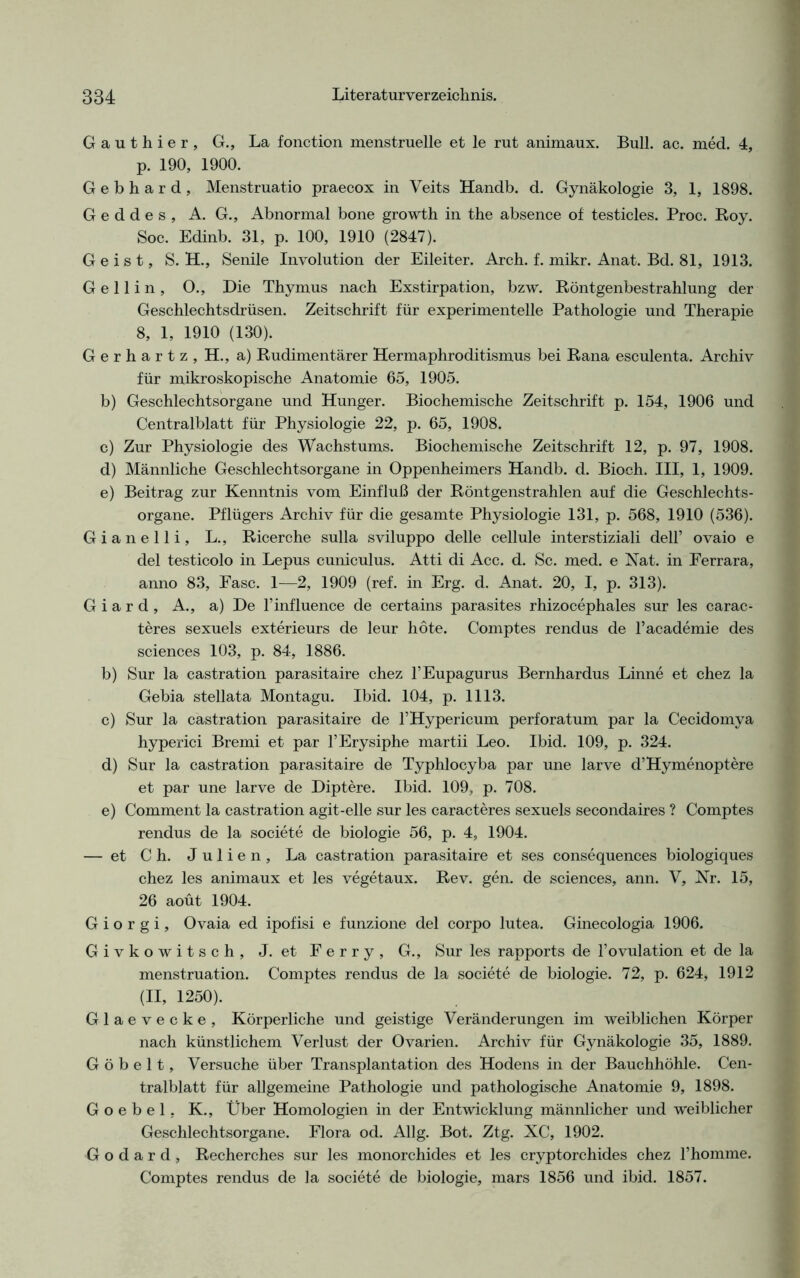 Gauthier, G., La fonction menstruelle et le rut animaux. Bull. ac. med. 4, p. 190, 1900. Gebhard, Menstruatio praecox in Veits Handb. d. Gynäkologie 3, 1, 1898. G e d d e s , A. G., Abnormal bone growth in the absence of testicles. Proc. Roy. Soc. Edinb. 31, p. 100, 1910 (2847). Geist, S. H., Senile Involution der Eileiter. Arch. f. mikr. Anat. Bd. 81, 1913. G e 11 i n , O., Die Thymus nach Exstirpation, bzw. Röntgenbestrahlung der Geschlechtsdrüsen. Zeitschrift für experimentelle Pathologie und Therapie 8, 1, 1910 (130). Gerhartz, H., a) Rudimentärer Hermaphroditismus bei Rana esculenta. Archiv für mikroskopische Anatomie 65, 1905. b) Geschlechtsorgane und Hunger. Biochemische Zeitschrift p. 154, 1906 und Centralblatt für Physiologie 22, p. 65, 1908. c) Zur Physiologie des Wachstums. Biochemische Zeitschrift 12, p. 97, 1908. d) Männliche Geschlechtsorgane in Oppenheimers Handb. d. Bioch. III, 1, 1909. e) Beitrag zur Kenntnis vom Einfluß der Röntgenstrahlen auf die Geschlechts- organe. Pflügers Archiv für die gesamte Physiologie 131, p. 568, 1910 (536). Gianelli, L., Ricerche sulla sviluppo delle cellule interstiziali dell’ ovaio e del testicolo in Lepus cuniculus. Atti di Acc. d. Sc. med. e Nat. in Ferrara, anno 83, Fase. 1—2, 1909 (ref. in Erg. d. Anat. 20, I, p. 313). G i a r d , A., a) De l’influence de certains parasites rhizocephales sur les carac- teres sexuels exterieurs de leur höte. Comptes rendus de l’academie des Sciences 103, p. 84, 1886. b) Sur la castration parasitaire chez l’Eupagurus Bernhardus Linne et chez la Gebia stellata Montagu. Ibid. 104, p. 1113. c) Sur la castration parasitaire de 1’Hypericum perforatum par la Cecidomya hyperici Bremi et par l’Erysiphe martii Leo. Ibid. 109, p. 324. d) Sur la castration parasitaire de Typhlocyba par une larve d’Hymenoptere et par une larve de Diptere. Ibid. 109, p. 708. e) Comment la castration agit-elle sur les caracteres sexuels secondaires ? Comptes rendus de la societe de biologie 56, p. 4, 1904. — et C h. Julien, La castration parasitaire et ses consequences biologiques chez les animaux et les vegetaux. Rev. gen. de Sciences, ann. V, Nr. 15, 26 aoüt 1904. G i o r g i, Ovaia ed ipofisi e funzione del corpo lutea. Ginecologia 1906. Givkowitsch, J. et Ferry, G., Sur les rapports de l’ovulation et de la menstruation. Comptes rendus de la societe de biologie. 72, p. 624, 1912 (II, 1250). Glaevecke, Körperliche und geistige Veränderungen im weiblichen Körper nach künstlichem Verlust der Ovarien. Archiv für Gynäkologie 35, 1889. G ö b e 11, Versuche über Transplantation des Hodens in der Bauchhöhle. Cen- tralblatt für allgemeine Pathologie und pathologische Anatomie 9, 1898. Goebel. K., Über Homologien in der Entwicklung männlicher und weiblicher Geschlechtsorgane. Flora od. Allg. Bot. Ztg. XC, 1902. G o d a r d , Recherches sur les monorchides et les cryptorchides chez l’homme. Comptes rendus de la societe de biologie, mars 1856 und ibid. 1857.