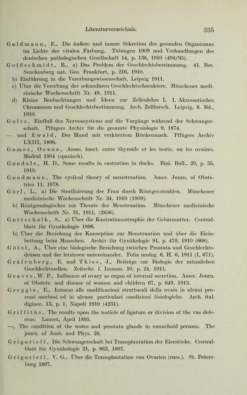 Goldmann, E., Die äußere und innere Sekretion des gesunden Organismus im Lichte der vitalen Färbung. Tübingen 1909 und Verhandlungen des deutschen pathologischen Gesellschaft 14, p. 138, 1910 (494/95). Goldschmidt, R., a) Das Problem der Geschlechtsbestimmung. 41. Ber. Senckenberg nat. Ges. Frankfurt, p. 216, 1910. b) Einführung in die Vererbungswissenschaft, Leipzig 1911. c) Über die Vererbung der sekundären Geschlechtscharaktere. Münchener medi- zinische Wochenschrift Nr. 49, 1911. d) Kleine Beobachtungen und Ideen zur Zellenlehre I. 1. Akzessorisches Chromosom und Geschlechtsbestimmung. Arch. Zellforsch. Leipzig, 6. Bd., 1910. Goltz, Einfluß des Nervensystems auf die Vorgänge während der Schwanger- schaft. Pflügers Archiv für die gesamte Physiologie 9, 1874. — und Ewald, Der Hund mit verkürztem Rückenmark. Pflügers Archiv LXIII, 1896. Gomez, Ocana, Assoc. fonct. entre thyroide et les testic. ou les ovaires. Madrid 1904 (spanisch). Goodale, H. D., Some results in castration in ducks. Biol. Bull., 20, p. 35, 1910. Goodmann, The cyclical theory of menstruation. Amer. Journ. of Obste- trics 11, 1878. G ö r 1, L., a) Die Sterilisierung der Frau durch Röntgenstrahlen. Münchener medizinische Wochenschrift Nr. 34, 1910 (1909). b) Röntgenologisches zur Theorie der Menstruation. Münchener medizinische Wochenschrift Nr. 31, 1911, (2856). Gottschalk, S., a) Über die Kastrationsatrophie der Gebärmutter. Central- blatt für Gynäkologie 1896. b) Über die Beziehung der Konzeption zur Menstruation und über die Eiein- bettung beim Menschen. Archiv für Gynäkologie 91, p. 479, 1910 (668). G ö t z 1, A., Über eine biologische Beziehung zwischen Prostata und Geschlechts- drüsen und der letzteren untereinander. Folia urolog. 6, H. 6, 1911 (I, 671). Gräfenberg, E. und T h i e s, J., Beiträge zur Biologie der männlichen Geschlechtszellen. Zeitschr. f. Immun. 10, p. 24, 1911. Graves, W. P., Influence of ovary as organ of internal secretion. Amer. Journ. of Obstetr. and disease of women and children 67, p. 649, 1913. G r e g g i o , E., Intorno alle modificazioni strutturali della ovaia in alcuni pro- cessi morbosi ed in alcune particolari condizioni fisiologiche. Arch. ital. diginec. 13, p. 1, Napoli 1910 (4231). Griffiths, The results upon the testicle of ligature or division of the vas defe- rens. Lancet, April 1895. —, The condition of the testes and prostata glande in eunuchoid persons. The journ. of Anat. and Phys. 28. Grigorieff, Die Schwangerschaft bei Transplantation der Eierstöcke. Central- blatt für Gynäkologie 21, p. 663, 1897. Grigorieff, V. G., Über die Transplantation von Ovarien (russ.). St. Peters- burg 1897.