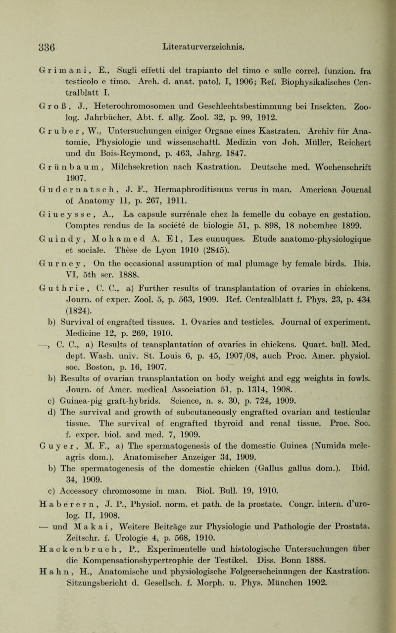 Grimani, E., Sugli effetti del trapianto del timo e sulle correl. funzion. fra testicolo e timo. Arch. d. anat. patol. I, 1906; Ref. Biophysikalisches Cen- tralblatt I. Groß, J., Heterochromosomen und Geschlechtsbestimmung bei Insekten. Zoo- log. Jahrbücher, Abt. f. allg. Zool. 32, p. 99, 1912. G r u b e r , W., Untersuchungen einiger Organe eines Kastraten. Archiv für Ana- tomie, Physiologie und wissenschaftl. Medizin von Joh. Müller, Reichert und du Bois-Reymond, p. 463, Jahrg. 1847. Grünbaum, Milchsekretion nach Kastration. Deutsche med. Wochenschrift 1907. Gudernatsch, J. F., Hermaphroditismus verus in man. American Journal of Anatomy 11, p. 267, 1911. Giueysse, A., La capsule surrenale chez la femelle du cobaye en gestation. Comptes rendus de la societe de biologie 51, p. 898, 18 nobembre 1899. Guindy, Mohamed A. El, Les eunuques. Etüde anatomo-physiologique et sociale. These de Lyon 1910 (2845). G u r n e y , On the occasional assumption of mal plumage by female birds. Ibis. VI, 5th ser. 1888. Guthrie, C. C., a) Further results of transplantation of ovaries in chickens. Journ. of exper. Zool. 5, p. 563, 1909. Ref. Centralblatt f. Phys. 23, p. 434 (1824). b) Survival of engrafted tissues. 1. Ovaries and testicles. Journal of experiment. Medicine 12, p. 269, 1910. —, C. C., a) Results of transplantation of ovaries in chickens. Quart, bull. Med. dept. Wash. univ. St. Louis 6, p. 45, 1907/08, auch Proc. Amer. physiol. soc. Boston, p. 16, 1907. b) Results of ovarian transplantation on body weight and egg weights in fowls. Journ. of Amer. medical Association 51, p. 1314, 1908. c) Guinea-pig graft-hybrids. Science, n. s. 30, p. 724, 1909. d) The survival and growth of subcutaneously engrafted ovarian and testicular tissue. The survival of engrafted thyroid and renal tissue. Proc. Soc. f. exper. biol. and med. 7, 1909. G u y e r , M. F., a) The spermatogenesis of the domestic Guinea (Numida mele- agris dom.). Anatomischer Anzeiger 34, 1909. b) The spermatogenesis of the domestic chicken (Gallus gallus dom.). Ibid. 34, 1909. c) Accessory chromosome in man. Biol. Bull. 19, 1910. Haberern, J. P., Physiol. norm, et path. de la prostate. Congr. intern, d’uro- log. II, 1908. — und M a k a i, Weitere Beiträge zur Physiologie und Pathologie der Prostata. Zeitschr. f. Urologie 4, p. 568, 1910. Hackenbruch, P., Experimentelle und histologische Untersuchungen über die Kompensationshypertrophie der Testikel. Diss. Bonn 1888. Hahn, H., Anatomische und physiologische Folgeerscheinungen der Kastration. Sitzungsbericht d. Gesellsch. f. Morph, u. Phys. München 1902.