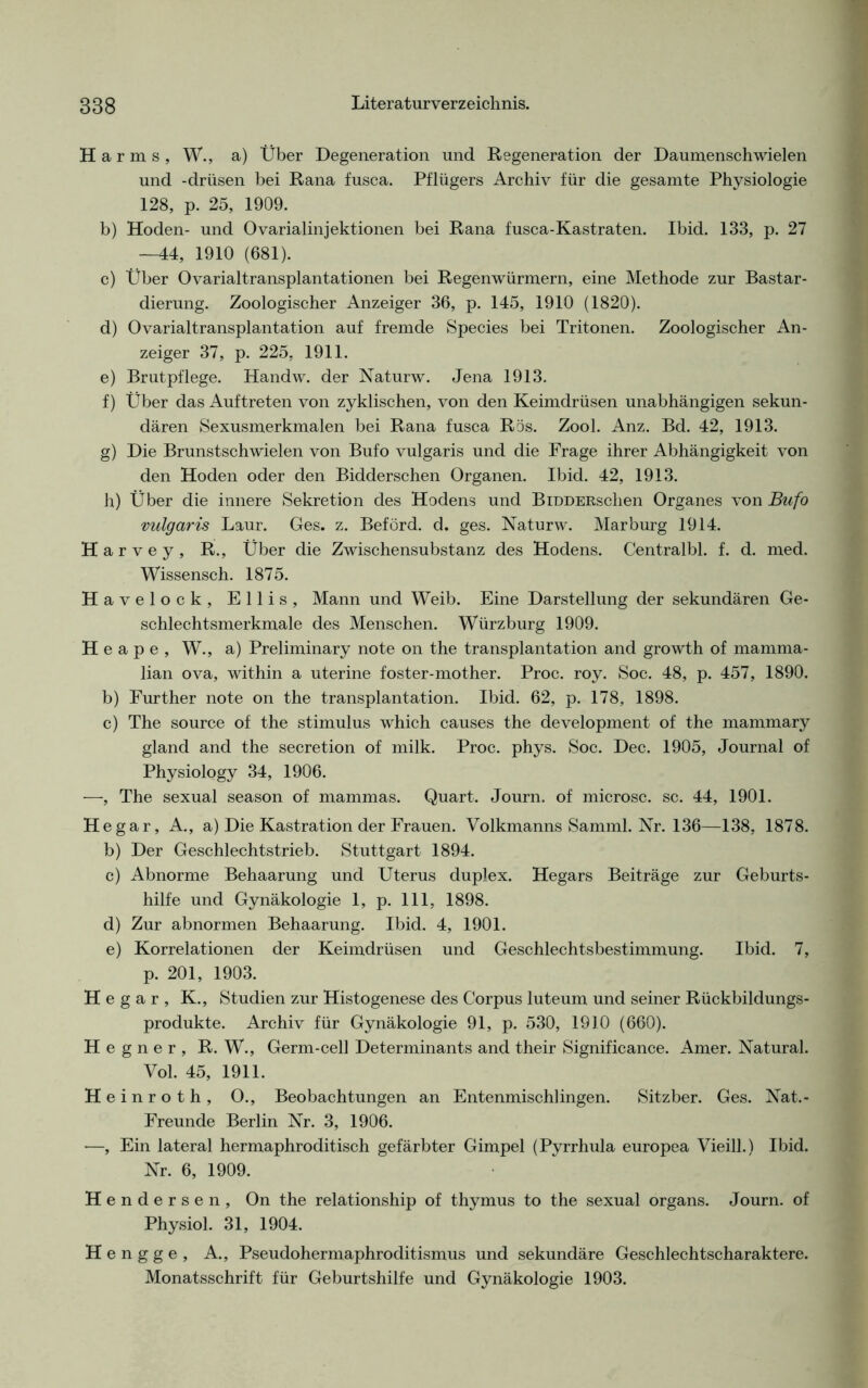 Harms, W., a) Über Degeneration und Regeneration der Daumenschwielen und -drüsen bei Rana fusca. Pflügers Archiv für die gesamte Physiologie 128, p. 25, 1909. b) Hoden- und Ovarialinjektionen bei Rana fusca-Kastraten. Ibid. 133, p. 27 —44, 1910 (681). c) Über Ovarialtransplantationen bei Regenwürmern, eine Methode zur Bastar- dierung. Zoologischer Anzeiger 36, p. 145, 1910 (1820). d) Ovarialtransplantation auf fremde Species bei Tritonen. Zoologischer An- zeiger 37, p. 225, 1911. e) Brutpflege. Handw. der Naturw. Jena 1913. f) Über das Auftreten von zyklischen, von den Keimdrüsen unabhängigen sekun- dären Sexusmerkmalen bei Rana fusca Rös. Zool. Anz. Bd. 42, 1913. g) Die Brunstschwielen von Bufo vulgaris und die Frage ihrer Abhängigkeit von den Hoden oder den Bidderschen Organen. Ibid. 42, 1913. h) Über die innere Sekretion des Hodens und BiDDERschen Organes von Bufo vulgaris Laur. Ges. z. Beförd. d. ges. Naturw. Marburg 1914. H a r v e y , R., Über die Zwischensubstanz des Hodens. Centralbl. f. d. med. Wissensch. 1875. Havelock, Ellis, Mann und Weib. Eine Darstellung der sekundären Ge- schlechtsmerkmale des Menschen. Würzburg 1909. H e a p e , W., a) Preliminary note on the transplantation and growth of mamma- lian ova, within a uterine foster-mother. Proc. roy. Soc. 48, p. 457, 1890. b) Further note on the transplantation. Ibid. 62, p. 178, 1898. c) The source of the Stimulus which causes the development of the mammary gland and the secretion of milk. Proc. phys. Soc. Dec. 1905, Journal of Physiology 34, 1906. —, The sexual season of mammas. Quart. Journ. of microsc. sc. 44, 1901. He gar, A., a) Die Kastration der Frauen. Volkmanns Samml. Nr. 136—138, 1878. b) Der Geschlechtstrieb. Stuttgart 1894. c) Abnorme Behaarung und Uterus duplex. Hegars Beiträge zur Geburts- hilfe und Gynäkologie 1, p. 111, 1898. d) Zur abnormen Behaarung. Ibid. 4, 1901. e) Korrelationen der Keimdrüsen und Geschlechtsbestimmung. Ibid. 7, p. 201, 1903. H e g a r , K., Studien zur Histogenese des Corpus luteum und seiner Rückbildungs- produkte. Archiv für Gynäkologie 91, p. 530, 1910 (660). H e g n e r , R. W., Germ-cell Determinants and their Significance. Amer. Natural. Vol. 45, 1911. Heinroth, O., Beobachtungen an Entenmischlingen. Sitzber. Ges. Nat.- Freunde Berlin Nr. 3, 1906. —, Ein lateral hermaphroditisch gefärbter Gimpel (Pyrrhula europea Vieill.) Ibid. Nr. 6, 1909. Hendersen, On the relationship of thymus to the sexual Organs. Journ. of Physiol. 31, 1904. H e n g g e , A., Pseudohermaphroditismus und sekundäre Geschlechtscharaktere. Monatsschrift für Geburtshilfe und Gynäkologie 1903.