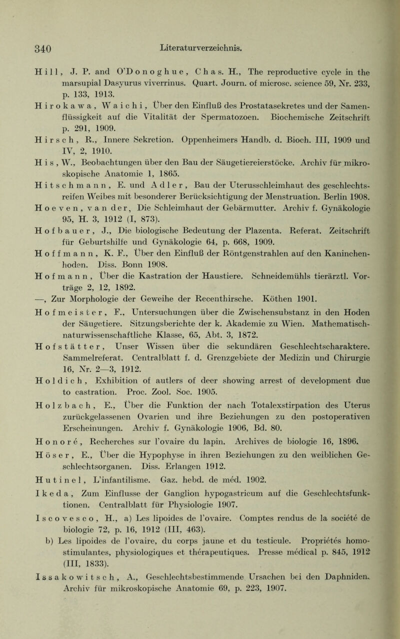 Hill, J. P. and O’Donoghue, C h a s. H., The reproductive cycle in the marsupial Dasyurus viverrinus. Quart. Journ. of microsc. Science 59, Nr. 233, p. 133, 1913. Hirokawa, Waichi, Über den Einfluß des Prostatasekretes und der Samen- flüssigkeit auf die Vitalität der Spermatozoen. Biochemische Zeitschrift p. 291, 1909. Hirsch, R., Innere Sekretion. Oppenheimers Handb. d. Bioch. III, 1909 und IV, 2, 1910. H i s , W., Beobachtungen über den Bau der Säugetiereierstöcke. Archiv für mikro- skopische Anatomie 1, 1865. Hitschmann, E. und Adler, Bau der Uterusschleimhaut des geschlechts- reifen Weibes mit besonderer Berücksichtigung der Menstruation. Berlin 1908. Hoeven, van der, Die Schleimhaut der Gebärmutter. Archiv f. Gynäkologie 95, H. 3, 1912 (I, 873). Hof bauer, J., Die biologische Bedeutung der Plazenta. Referat. Zeitschrift für Geburtshilfe und Gynäkologie 64, p. 668, 1909. Hoff mann, K. F., Über den Einfluß der Röntgenstrahlen auf den Kaninchen- hoden. Diss. Bonn 1908. H o f m a n n , Über die Kastration der Haustiere. Schneidemühls tierärztl. Vor- träge 2, 12, 1892. —, Zur Morphologie der Geweihe der Recenthirsche. Köthen 1901. Hofmeister, F., Untersuchungen über die Zwischensubstanz in den Hoden der Säugetiere. Sitzungsberichte der k. Akademie zu Wien. Mathematisch- naturwissenschaftliche Klasse, 65, Abt. 3, 1872. Hofstätter, Unser Wissen über die sekundären Geschlechtscharaktere. Sammelreferat. Centralblatt f. d. Grenzgebiete der Medizin und Chirurgie 16, Nr. 2—3, 1912. H o 1 d i c h , Exhibition of autlers of deer showing arrest of development due to castration. Proc. Zool. Soc. 1905. H o 1 z b a c h , E., Über die Funktion der nach Totalexstirpation des Uterus zurückgelassenen Ovarien und ihre Beziehungen zu den postoperativen Erscheinungen. Archiv f. Gynäkologie 1906, Bd. 80. Honore, Recherches sur l’ovaire du lapin. Archives de biologie 16, 1896. H ö s e r , E., Über die Hypophyse in ihren Beziehungen zu den weiblichen Ge- schlechtsorganen. Diss. Erlangen 1912. H u t i n e 1, L’infantilisme. Gaz. hebd. de med. 1902. Ikeda, Zum Einflüsse der Ganglion hypogastricum auf die Geschlechtsfunk- tionen. Centralblatt für Physiologie 1907. Iscovesco, H., a) Les lipoides de l’ovaire. Comptes rendus de la societe de biologie 72, p. 16, 1912 (III, 463). b) Les lipoides de l’ovaire, du corps jaune et du testicule. Proprietes homo- stimulantes, physiologiques et therapeutiques. Presse medical p. 845, 1912- (III, 1833). Issakowitsch, A., Geschlechtsbestimmende Ursachen bei den Daphniden.. Archiv für mikroskopische Anatomie 69, p. 223, 1907.