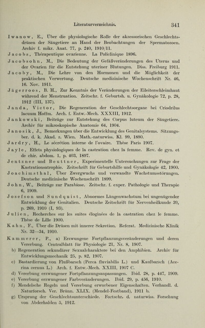 Iwanow, E., Über die physiologische Rolle der akzessorischen Geschlechts- drüsen der Säugetiere an Hand der Beobachtungen der Spermatozoen. Archiv f. mikr. Anat. 77, p. 240, 1910/11. Jacobs, Therapeutique ovarienne. La Policlinique 1896. Jacobsohn, M., Die Bedeutung der Gefäß Veränderungen des Uterus und der Ovarien für die Entstehung uteriner Blutungen. Diss. Freiburg 1911. J a c o b y, M., Die Lehre von den Hormonen und die Möglichkeit der praktischen Verwertung. Deutsche medizinische Wochenschrift Nr. 46, 16. Nov. 1911. Jägerroos, B. H., Zur Kenntnis der Veränderungen der Eileiterschleimhaut während der Menstruation. Zeitschr. f. Geburtsh. u. Gynäkologie 72, p. 28, 1912 (III, 137). Jan da, Victor, Die Regeneration der Geschlechtsorgane bei Criodrilus lacuum Hoffm. Arch. f. Entw.-Mech. XXXIII, 1912. Jankowski, Beiträge zur Entstehung des Corpus luteum der Säugetiere. Archiv für mikroskopische Anatomie 64, 1904. Janosik, J., Bemerkungen über die Entwicklung des Genitalsystems. Sitzungs- ber. d. k. Akad. z. Wien. Math.-naturwiss. Kl. 99, 1890. J a r d r y , H., Le secretion interne de l’ovaire. These Paris 1907. J a y 1 e , Effets physiologiques de la castration chez la femme. Rev. de gyn. et de chir. abdom. 1, p. 403, 1897. Jentzner und Beuttner, Experimentelle Untersuchungen zur Frage der Kastrationsatrophie. Zeitschrift für Geburtshilfe und Gynäkologie 42, 1900. Joachimsthal, Über Zwergwuchs und verwandte Wachstumsstörungen. Deutsche medizinische Wochenschrift 1899. John, W., Beiträge zur Parabiose. Zeitschr. f. exper. Pathologie und Therapie 6, 1909. Josefson und Sundquist, Abnormes Längenwachstum bei ungenügender Entwicklung der Genitalien. Deutsche Zeitschrift für Nervenheilkunde 39, p. 269, 1910 (I, 93). Julien, Recherches sur les suites eloginees de la castration chez le femme. These de Lille 1900. Kahn, F., Über die Drüsen mit innerer Sekretion. Referat. Medizinische Klinik Nr. 32—34, 1910. Kämmerer, P., a) Erzwungene FortpflanzungsVeränderungen und deren Vererbung. Centralblatt für Physiologie 21, Nr. 8, 1907. b) Regeneration sekundärer Sexualcharaktere bei den Amphibien. Archiv für Entwicklungsmechanik 25, p. 82, 1907. c) Bastardierung von Flußbarsch (Perca fluviabilis L.) und Kaulbarsch (Ace- rina cernua L.) Arch. f. Entw.-Mech. XXIII, 1907 C. d) Vererbung erzwungener Fortpflanzungsanpassungen. Ibid. 28, p. 447, 1909. e) Vererbung erzwungener Farbveränderungen. Ibid. 29, p. 456, 1910. f) Mendelsche Regeln und Vererbung erworbener Eigenschaften. Verhandl. d. Naturforsch. Ver. Brünn. XLIX. (Mendel-Festband), 1911 b. g) Ursprung der Geschlechtsunterschiede. Fortschr. d. naturwiss. Forschung von Abderhalden 5, 1912.