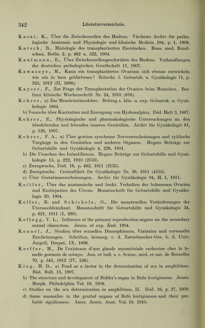 Kasai, K., Über die Zwischenzellen des Hodens. Virchows Archiv für patho- logische Anatomie und Physiologie und klinische Medizin 194, p. 1, 1908. Katsch, B., Histologie des transplantierten Eierstockes. Russ. med. Rund- schau, Berlin 2, p. 462 u. 522, 1904. Kaufmann, E., Über Zwischenzellengeschwülste des Hodens. Verhandlungen der deutschen pathologischen Gesellschaft 11, 1907. Kawasoye, M., Kann ein transplantiertes Ovarium sich ebenso entwickeln wie ein in loco gebliebenes? Zeitschr. f. Geburtsh. u. Gynäkologie 71, p. 325, 1912 (II, 1698). K a y s e r , F., Zur Frage der Transplantation der Ovarien beim Menschen. Ber- liner klinische Wochenschrift Nr. 24, 1910 (676). Kehrer, a) Zur Menstruationslehre. Beitrag z. klin. u. exp. Geburtsk. u. Gynä- kologie 1884. b) Versuche über Kastration und Erzeugung von Hydrosalpinx. Ibid. Heft 3, 1887. Kehrer, E., Physiologische und pharmakologische Untersuchungen an den überlebenden und lebenden inneren Genitalien. Archiv für Gynäkologie 81, p. 129, 1907. Kehrer, F. A., a) Über gewisse synchrone Nervenerscheinungen und zyklische Vorgänge in den Genitalien und anderen Organen. Hegars Beiträge zur Geburtshilfe und Gynäkologie 4, 228, 1901. b) Die Ursachen des Infantilismus. Hegars Beiträge zur Geburtshilfe und Gynä- kologie 15, p. 222, 1910 (2133). c) Zwergwuchs, Ibid. 16, p. 462, 1911 (2135). d) Zwergwuchs. Centralblatt für Gynäkologie Nr. 39, 1911 (4155). e) Über Gestationserscheinungen. Archiv für Gynäkologie 94, H. 1, 1911. K e i 11 e r , Über das anatomische und funkt. Verhalten der belassenen Ovarien und Exstirpation des Uterus. Monatsschrift für Geburtshilfe und Gynäko- logie 20, 1904. Keller, R. und Schick eie, G., Die menstruellen Veränderungen der Uterusschleimhaut. Monatsschrift für Geburtshilfe und Gynäkologie 34, p. 621, 1911 (I, 290). Kellogg, V. L., Influence of the primary reproduction Organs on the secondary sexual characters. Journ. of exp. Zool. 1904. Kennel, J., Studien über sexuellen Dimorphismus, Variation und verwandte Erscheinungen. Schriften, herausg. v. d. Naturforscher-Ges. b. d. Univ. Jurgeff, Dorpat, IX, 1896. Kerffer, H., De l’existence d’une glande myometriale endocrine chez la fe- melle gestante de cobaye. Ann. et bull. s. r. Scienc. med. et nat. de Bruxelles 70, p. 541, 1912 (IV, 156). King, H. D., a) Food as a factor in the determination of sex in amphibians. Biol. Bull. 13, 1907. b) The structure and development of Bidder’s organ in Bufo lentiginosus. Journ. . Morph. Philadelphia Vol. 19. 1908. c) Studies on the sex determination in amphibians, II. Ibid. 16, p. 27, 1909. d) Some anomalies in the genital Organs of Bufo lentiginosus and their pro- bable significance. Amer. Journ. Anat. Vol. 10. 1910.