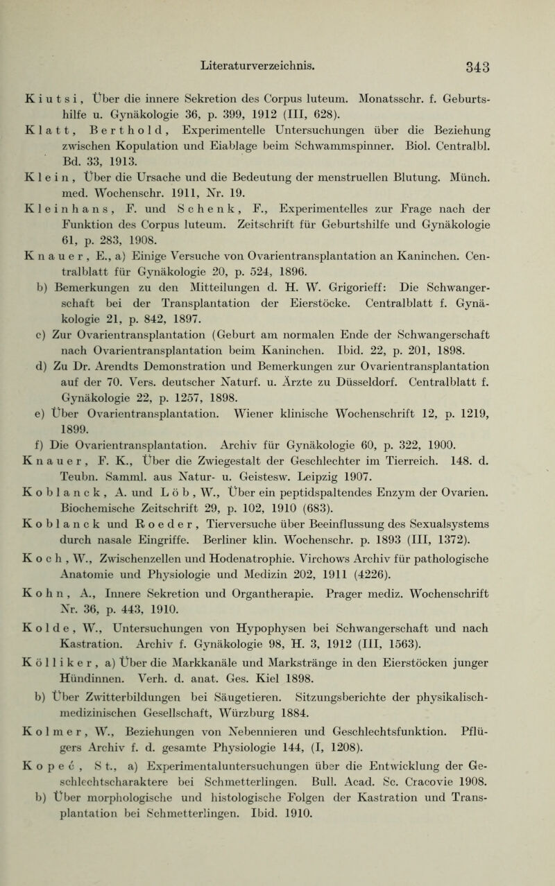 K i u t s i, Über die innere Sekretion des Corpus luteum. Monatsschr. f. Geburts- hilfe u. Gynäkologie 36, p. 399, 1912 (III, 628). Klatt, Berthold, Experimentelle Untersuchungen über die Beziehung zwischen Kopulation und Eiablage beim Schwammspinner. Biol. Centralbl. Bd. 33, 1913. Klein, Über die Ursache und die Bedeutung der menstruellen Blutung. Münch, med. Wochenschr. 1911, Nr. 19. Kleinhans, F. und Schenk, F., Experimentelles zur Frage nach der Funktion des Corpus luteum. Zeitschrift für Geburtshilfe und Gynäkologie 61, p. 283, 1908. Knauer, E., a) Einige Versuche von Ovarientransplantation an Kaninchen. Cen- tralblatt für Gynäkologie 20, p. 524, 1896. b) Bemerkungen zu den Mitteilungen d. H. W. Grigorieff: Die Schwanger- schaft bei der Transplantation der Eierstöcke. Centralblatt f. Gynä- kologie 21, p. 842, 1897. c) Zur Ovarientransplantation (Geburt am normalen Ende der Schwangerschaft nach Ovarientransplantation beim Kaninchen. Ibid. 22, p. 201, 1898. d) Zu Dr. Arendts Demonstration und Bemerkungen zur Ovarientransplantation auf der 70. Vers, deutscher Naturf. u. Ärzte zu Düsseldorf. Centralblatt f. Gynäkologie 22, p. 1257, 1898. e) Über Ovarientransplantation. Wiener klinische Wochenschrift 12, p. 1219, 1899. f) Die Ovarientransplantation. Archiv für Gynäkologie 60, p. 322, 1900. Knauer, F. K., Über die Zwiegestalt der Geschlechter im Tierreich. 148. d. Teubn. Samml. aus Natur- u. Geistesw. Leipzig 1907. Koblanck, A. und Löb, W., Über ein peptidspaltendes Enzym der Ovarien. Biochemische Zeitschrift 29, p. 102, 1910 (683). Koblanck und Roeder, Tierversuche über Beeinflussung des Sexualsystems durch nasale Eingriffe. Berliner klin. Wochenschr. p. 1893 (III, 1372). K o c h , W., Zwischenzellen und Hodenatrophie. Virchows Archiv für pathologische Anatomie und Physiologie und Medizin 202, 1911 (4226). K o h n , A., Innere Sekretion und Organtherapie. Prager mediz. Wochenschrift Nr. 36, p. 443, 1910. Kol de, W., Untersuchungen von Hypophysen bei Schwangerschaft und nach Kastration. Archiv f. Gynäkologie 98, H. 3, 1912 (III, 1563). K ö 11 i k e r , a) Über die Markkanäle und Markstränge in den Eierstöcken junger Hündinnen. Verh. d. anat. Ges. Kiel 1898. b) über Zwitterbildungen bei Säugetieren. Sitzungsberichte der physikalisch- medizinischen Gesellschaft, Würzburg 1884. Kolmer, W., Beziehungen von Nebennieren und Geschlechtsfunktion. Pflü- gers Archiv f. d. gesamte Physiologie 144, (I, 1208). Ko pec , St., a) Experimentaluntersuchungen über die Entwicklung der Ge- schlechtscharaktere bei Schmetterlingen. Bull. Acad. Sc. Cracovie 1908. b) Über morphologische und histologische Folgen der Kastration und Trans- plantation bei Schmetterlingen. Ibid. 1910.