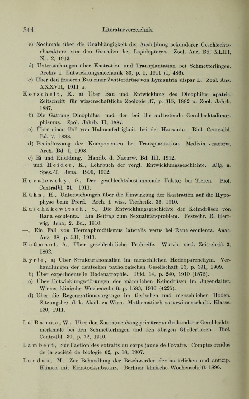 c) Nochmals über die Unabhängigkeit der Ausbildung sekundärer Geschlechts- charaktere von den Gonaden bei Lepidopteren. Zool. Anz. Bd. XLIII, Nr. 2, 1913. d) Untersuchungen über Kastration und Transplantation bei Schmetterlingen. Archiv f. Entwicklungsmechanik 33, p. 1, 1911 (I, 486). e) Über den feineren Bau einer Zwitterdrüse von Lymantria dispar L. Zool. Anz. XXXVII, 1911 a. Korschelt, E., a) Über Bau und Entwicklung des Dinophilus apatris. Zeitschrift für wissenschaftliche Zoologie 37, p. 315, 1882 u. Zool. Jahrb. 1887. b) Die Gattung Dinophilus und der bei ihr auftretende Geschlechtsdimor- phismus. Zool. Jahrb. II, 1887. c) Über einen Fall von Hahnenfedrigkeit bei der Hausente. Biol. Centralbl. Bd. 7, 1888. d) Beeinflussung der Komponenten bei Transplantation. Medizin. - naturw. Arch. Bd. I, 1908. e) Ei und Eibildung. Handb. d. Naturw. Bd. III, 1912. — und Heider, K., Lehrbuch der vergl. Entwicklungsgeschichte. Allg. u. Spez.-T. Jena. 1900, 1902. Kovalewsky, S., Der geschlechtsbestimmende Faktor bei Tieren. Biol. Centralbl. 31. 1911. Kühn, H., Untersuchungen über die Einwirkung der Kastration auf die Hypo- physe beim Pferd. Arch. f. wiss. Tierheilk. 36, 1910. Kuschakewitsch, S., Die Entwicklungsgeschichte der Keimdrüsen von Rana esculenta. Ein Beitrag zum Sexualitätsproblem. Festschr. R. Hert- wig, Jena, 2. Bd., 1910. —, Ein Fall von Hermaphroditismus lateralis verus bei Rana esculenta. Anat. Anz. 38, p. 531, 1911. Kußmaul, A., Über geschlechtliche Frühreife. Würzb. med. Zeitschrift 3, 1862. Kyrie, a) Über Strukturanomalien im menschlichen Hodenparenchym. Ver- handlungen der deutschen pathologischen Gesellschaft 13, p. 391, 1909. b) Über experimentelle Hodenatrophie. Ibid. 14, p. 240, 1910 (1875). c) Über Entwicklungsstörungen der männlichen Keimdrüsen im Jugendalter. Wiener klinische Wochenschrift p. 1583, 1910 (4225). d) Über die Regenerationsvorgänge im tierischen und menschlichen Hoden. Sitzungsber. d. k. Akad. zu Wien. Mathematisch-naturwissenschaftl. Klasse. 120, 1911. La Baume, W., Über den Zusammenhang primärer und sekundärer Geschlechts- merkmale bei den Schmetterlingen und den übrigen Gliedertieren. Biol. Centralbl. 30, p. 72, 1910. Lambert, Sur l’action des extraits du corps jaune de l’ovaire. Comptes rendus de la societe de biologie 62, p. 18, 1907. Landau, M., Zur Behandlung der Beschwerden der natürlichen und antizip. Klimax mit Eierstocksubstanz. Berliner klinische Wochenschrift 1896.