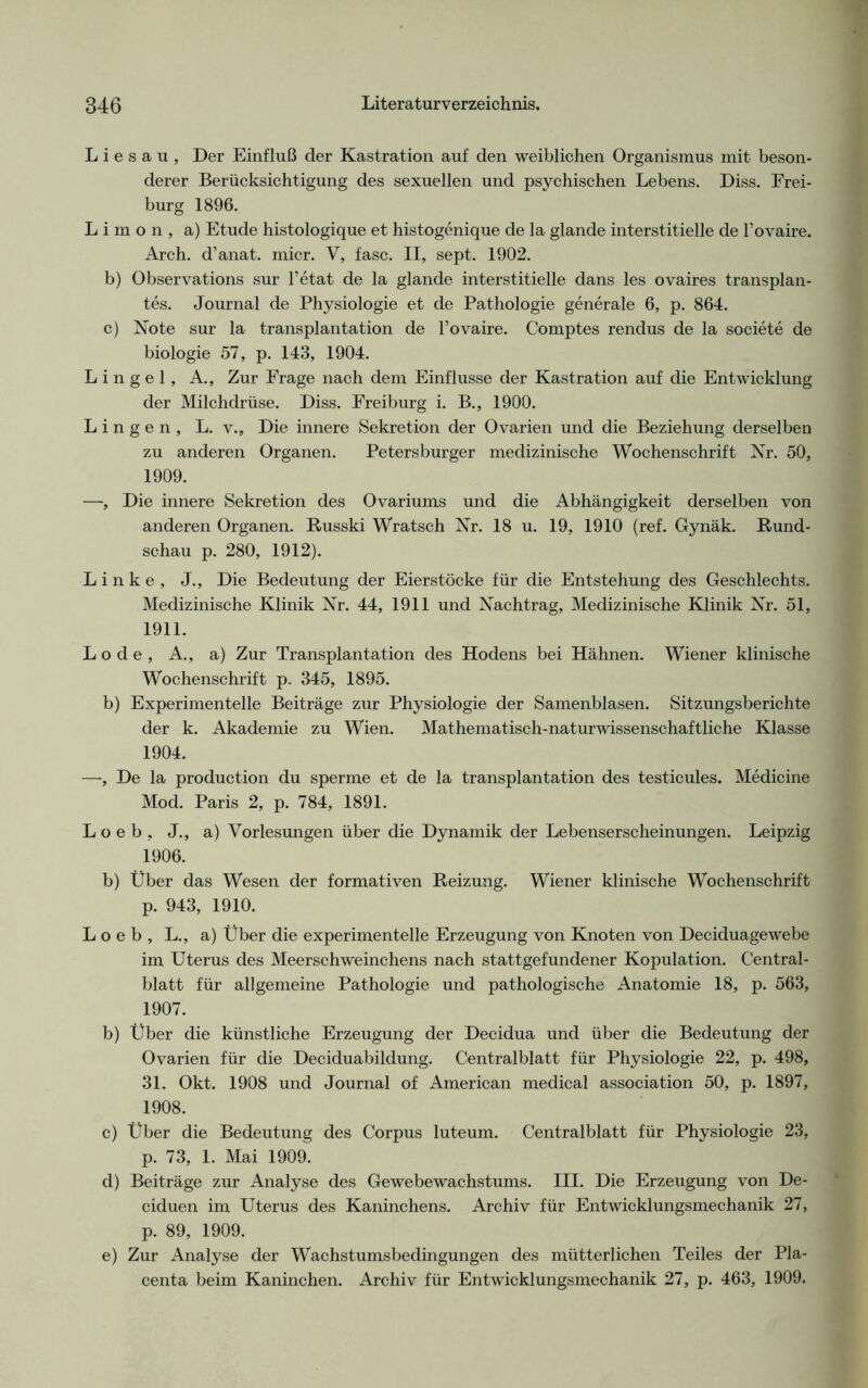 L i e s a u , Der Einfluß der Kastration auf den weiblichen Organismus mit beson- derer Berücksichtigung des sexuellen und psychischen Lebens. Diss. Frei- burg 1896. L i m o n , a) Etüde histologique et histogenique de la glande interstitielle de l’ovaire. Arch. d’anat. micr. V, fase. II, sept. 1902. b) Observations sur l’etat de la glande interstitielle dans les ovaires transplan- tes. Journal de Physiologie et de Pathologie generale 6, p. 864. c) Note sur la transplantation de l’ovaire. Comptes rendus de la societe de biologie 57, p. 143, 1904. L i n g e 1, A., Zur Frage nach dem Einflüsse der Kastration auf die Entwicklung der Milchdrüse. Diss. Freiburg i. B., 1900. L i n g e n , L. v., Die innere Sekretion der Ovarien und die Beziehung derselben zu anderen Organen. Petersburger medizinische Wochenschrift Nr. 50, 1909. —, Die innere Sekretion des Ovariums und die Abhängigkeit derselben von anderen Organen. Russki Wratsch Nr. 18 u. 19, 1910 (ref. Gynäk. Rund- schau p. 280, 1912). Linke, J., Die Bedeutung der Eierstöcke für die Entstehung des Geschlechts. Medizinische Klinik Nr. 44, 1911 und Nachtrag, Medizinische Klinik Nr. 51, 1911. Lode, A., a) Zur Transplantation des Hodens bei Hähnen. Wiener klinische Wochenschrift p. 345, 1895. b) Experimentelle Beiträge zur Physiologie der Samenblasen. Sitzungsberichte der k. Akademie zu Wien. Mathematisch-naturwissenschaftliche Klasse 1904. —, De la production du sperme et de la transplantation des testicules. Medicine Mod. Paris 2, p. 784, 1891. L o e b , J., a) Vorlesungen über die Dynamik der Lebenserscheinungen. Leipzig 1906. b) Über das Wesen der formativen Reizung. Wiener klinische Wochenschrift p. 943, 1910. L o e b , L., a) Über die experimentelle Erzeugung von Knoten von Deciduagewebe im Uterus des Meerschweinchens nach stattgefundener Kopulation. Central- blatt für allgemeine Pathologie und pathologische Anatomie 18, p. 563, 1907. b) Über die künstliche Erzeugung der Decidua und über die Bedeutung der Ovarien für die Deciduabildung. Centralblatt für Physiologie 22, p. 498, 31. Okt. 1908 und Journal of American medical association 50, p. 1897, 1908. c) Über die Bedeutung des Corpus luteum. Centralblatt für Physiologie 23, p. 73, 1. Mai 1909. d) Beiträge zur Analyse des Gewebewachstums. III. Die Erzeugung von De- ciduen im Uterus des Kaninchens. Archiv für Entwicklungsmechanik 27, p. 89, 1909. e) Zur Analyse der Wachstumsbedingungen des mütterlichen Teiles der Pla- centa beim Kaninchen. Archiv für Entwicklungsmechanik 27, p. 463, 1909.