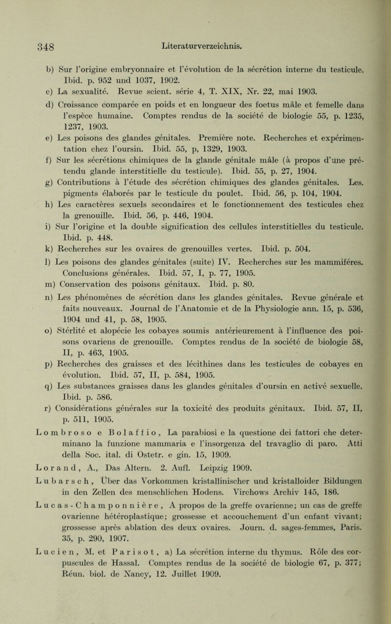 b) Sur l’origine embryonnaire et l’evolution de la secretion interne du testicule. Ibid. p. 952 und 1037, 1902. c) La sexualite. Revue scient. serie 4, T. XIX, Nr. 22, mai 1903. d) Croissance comparee en poids et en longueur des foetus male et femelle dans l’espece humaine. Comptes rendus de la societe de biologie 55, p. 1235, 1237, 1903. e) Les poisons des glandes genitales. Premiere note. Recherches et experimen- tation chez l’oursin. Ibid. 55, p, 1329, 1903. f) Sur les secretions chimiques de la glande genitale male (ä propos d’une pre- tendu glande interstitielle du testicule). Ibid. 55, p. 27, 1904. g) Contributions a l’etude des secretion chimiques des glandes genitales. Les. pigments elabores par le testicule du poulet. Ibid. 56, p. 104, 1904. h) Les caracteres sexuels secondaires et le fonctionnement des testicules chez la grenouille. Ibid. 56, p. 446, 1904. i) Sur l’origine et la double signification des cellules interstitielles du testicule. Ibid. p. 448. k) Recherches sur les ovaires de grenouilles vertes. Ibid. p. 504. l) Les poisons des glandes genitales (suite) IV. Recherches sur les mammiferes. Conclusions generales. Ibid. 57, I, p. 77, 1905. m) Conservation des poisons genitaux. Ibid. p. 80. n) Les phenomenes de secretion dans les glandes genitales. Revue generale et faits nouveaux. Journal de FAnatomie et de la Physiologie ann. 15, p. 536, 1904 und 41, p. 58, 1905. o) Sterlite et alopecie les cobayes soumis anterieurement ä l’influence des poi- sons ovariens de grenouille. Comptes rendus de la societe de biologie 58, II, p. 463, 1905. p) Recherches des graisses et des lecithines dans les testicules de cobayes en evolution. Ibid. 57, II, p. 584, 1905. q) Les substances graisses dans les glandes genitales d’oursin en active sexuelle. Ibid. p. 586. r) Considerations generales sur la toxicite des produits genitaux. Ibid. 57, II, p. 511, 1905. Lombroso e Bolaffio, La parabiosi e la questione dei fattori che deter- minano la funzione mammaria e l’insorgenza del travaglio di paro. Atti della Soc. ital. di Ostetr. e gin. 15, 1909. L o r a n d , A., Das Altern. 2. Aufl. Leipzig 1909. Lubarsch, Über das Vorkommen kristallinischer und kristalloider Bildungen in den Zellen des menschlichen Hodens. Virchows Archiv 145, 186. Lucas-Champonniere, A propos de la greffe ovarienne; un cas de greffe ovarienne heteroplastique; grossesse et accouchement d’un enfant vivant; grossesse apres ablation des deux ovaires. Journ. d. sages-femmes, Paris. 35, p. 290, 1907. Lu-cien, M. et P a r i s o t, a) La secretion interne du thymus. Röle des cor- puscules de Hassal. Comptes rendus de la societe de biologie 67, p. 377; Reun. biol. de Nancy, 12. Juillet 1909.