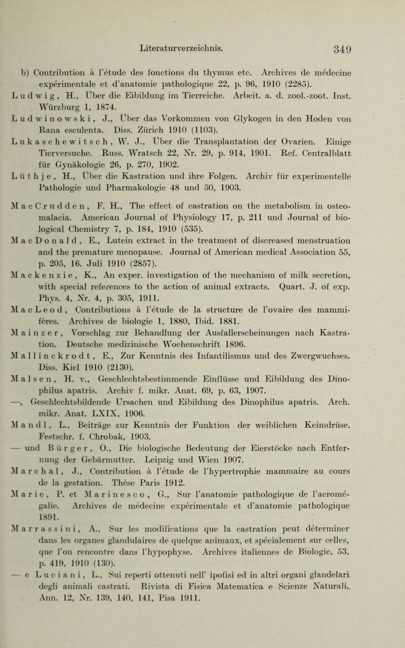 b) Contribution ä l’etude des fonctions du thymus etc. Archives de medecine experimentale et d’anatomie pathologique 22, p. 96, 1910 (2285). Ludwig, H., Über die Eibildung im Tierreiche. Arbeit, a. d. zool.-zoot. Inst. . Würzburg 1, 1874. Ludwinowski, J., Über das Vorkommen von Glykogen in den Hoden von Rana esculenta. Diss. Zürich 1910 (1103). Lukaschewitsch, W. J., Über die Transplantation der Ovarien. Einige Tierversuche. Russ. Wratsch 22, Nr. 29, p. 914, 1901. Ref. Centralblatt für Gynäkologie 26, p. 270, 1902. Lüthje, H., Über die Kastration und ihre Folgen. Archiv für experimentelle Pathologie und Pharmakologie 48 und 50, 1903. M acCrudden, F. H., The effect of castration on the metabolism in osteo- malacia. American Journal of Physiology 17, p. 211 und Journal of bio- logical Chemistry 7, p. 184, 1910 (535). MacDonald, E., Lutein extract in the treatment of discreased menstruation and the premature menopause. Journal of American medical Association 55, p. 205, 16. Juli 1910 (2857). Mackenzie, K., An exper. Investigation of the mechanism of milk secretion, with special references to the action of animal extracts. Quart. J. of exp. Phys. 4, Nr. 4, p. 305, 1911. M a c L e o d , Contributions ä l’etude de la structure de l’ovaire des mammi- feres. Archives de biologie 1, 1880, Ibid. 1881. Mainzer, Vorschlag zur Behandlung der Ausfallerscheinungen nach Kastra- tion. Deutsche medizinische Wochenschrift 1896. Mall inckrodt, E., Zur Kenntnis des Infantilismus und des Zwergwuchses. Diss. Kiel 1910 (2130). M a 1 s e n , H. v., Geschlechtsbestimmende Einflüsse und Eibildung des Dino- philus apatris. Archiv f. mikr. Anat. 69, p. 63, 1907. —, Geschlechtsbildende Ursachen und Eibildung des Dinophilus apatris. Arch. mikr. Anat. LXIX, 1906. Mandl, L., Beiträge zur Kenntnis der Funktion der weiblichen Keimdrüse. Festschr. f. Chrobak, 1903. — und Bürger, 0., Die biologische Bedeutung der Eierstöcke na,ch Entfer- nung der Gebärmutter. Leipzig und Wien 1907. Marchal, J., Contribution ä l’etude de l’hypertrophie mammaire au cours de la gestation. These Paris 1912. Marie, P. et M a r i n e s c o , G., Sur l’anatomie pathologique de l’acrome- galie. Archives de medecine experimentale et d’anatomie pathologique 1891. Marrassini, A., Sur les modifications que la castration peut determiner dans les Organes glandulaires de quelque animaux, et specialement sur celles, que Fon rencontre dans l’hypophyse. Archives italiennes de Biologie, 53, p. 419, 1910 (130). — e Luciani, L., Sui reperti ottenuti nelF ipofisi ed in altri organi glandelari degli animali castrati. Rivista di Fisica Matematica e Scienze Naturalü Ann. 12, Nr. 139, 140, 141, Pisa 1911.
