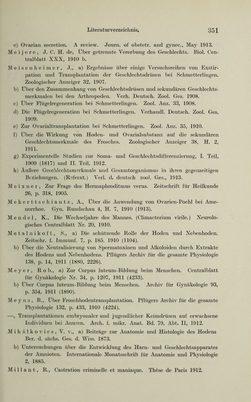 c) Ovarian secretion. A review. Journ. of obstetr. and gynec., May 1913. M e i j e r e , J. C. H. de, Über getrennte Vererbung des Geschlechts. Biol. Cen- tralblatt XXX, 1910 b. Meisenheimer, J., a) Ergebnisse über einige Versuchsreihen von Exstir- pation und Transplantation der Geschlechtsdrüsen bei Schmetterlingen. Zoologischer Anzeiger 32, 1907. b) Über den Zusammenhang von Geschlechtsdrüsen und sekundären Geschlechts- merkmalen bei den Arthropoden. Verh. Deutsch. Zool. Ges. 1908. c) Über Flügelregeneration bei Schmetterlingen. Zool. Anz. 33, 1908. d) Die Flügelregeneration bei Schmetterlingen. Verhandl. Deutsch. Zool. Ges. 1909. e) Zur Ovarialtransplantation bei Schmetterlingen. Zool. Anz. 35, 1910. f) Über die Wirkung von Hoden- und Ovarialsubstanz auf die sekundären Geschlechtsmerkmale des Frosches. Zoologischer Anzeiger 38, H. 2, 1911. g) Experimentelle Studien zur Soma- und Geschlechtsdifferenzierung, I. Teil, 1909 (1817) und II. Teil, 1912. h) Äußere Geschlechtsmerkmale und Gesamtorganismus in ihren gegenseitigen Beziehungen. (Referat.) Verl. d. deutsch zoo]. Ges., 1913. M e i x n e r , Zur Frage des Hermaphroditmus verus. Zeitschrift für Heilkunde 26, p. 318, 1905. Meker ttschiantz, A., Über die Anwendung von Ovarien-Poehl bei Ame- norrhoe. Gyn. Rundschau 4, H. 7, 1910 (1913). Mendel, K., Die Wechseljahre des Mannes. (Climacterium virile.) Neurolo- gisches Centralblatt Nr. 20, 1910. Metalnikofl, S., a) Die schützende Rolle der Hoden und Nebenhoden. Zeitschr. f. Immunf. 7, p. 185. 1910 (1104). b) Über die Neutralisierung von Spermatoxinen und Alkoloiden durch Extrakte des Hodens und Nebenhodens. Pflügers Archiv für die gesamte Physiologie 138, p. 14, 1911 (1880, 2226). Meyer, R o b., a) Zur Corpus luteum-Bildung beim Menschen. Centralblatt für Gynäkologie Nr. 34, p. 1207, 1911 (4233). b) Über Corpus luteum-Bildung beim Menschen. Archiv für Gynäkologie 93, p. 354, 1911 (1890). M e y n s , R., Über Froschhodentransplantation. Pflügers Archiv für die gesamte Physiologie 132, p. 433, 1910 (4224). —, Transplantationen embryonaler und jugendlicher Keimdrüsen auf erwachsene Individuen bei Anuren. Arch. f. mikr. Anat. Bd. 79, Abt. II, 1912. M i h ä 1 k o v i c s , V. v., a) Beiträge zur Anatomie und Histologie des Hodens Ber. d. sächs. Ges. d. Wiss. 1873. b) Untersuchungen über die Entwicklung des Harn- und Geschlechtsapparates der Amnioten. Internationale Monatsschrift für Anatomie und Physiologie 2, 1885. M i 11 a n t, R., Castration criminelle et maniaque. These de Paris 1912.