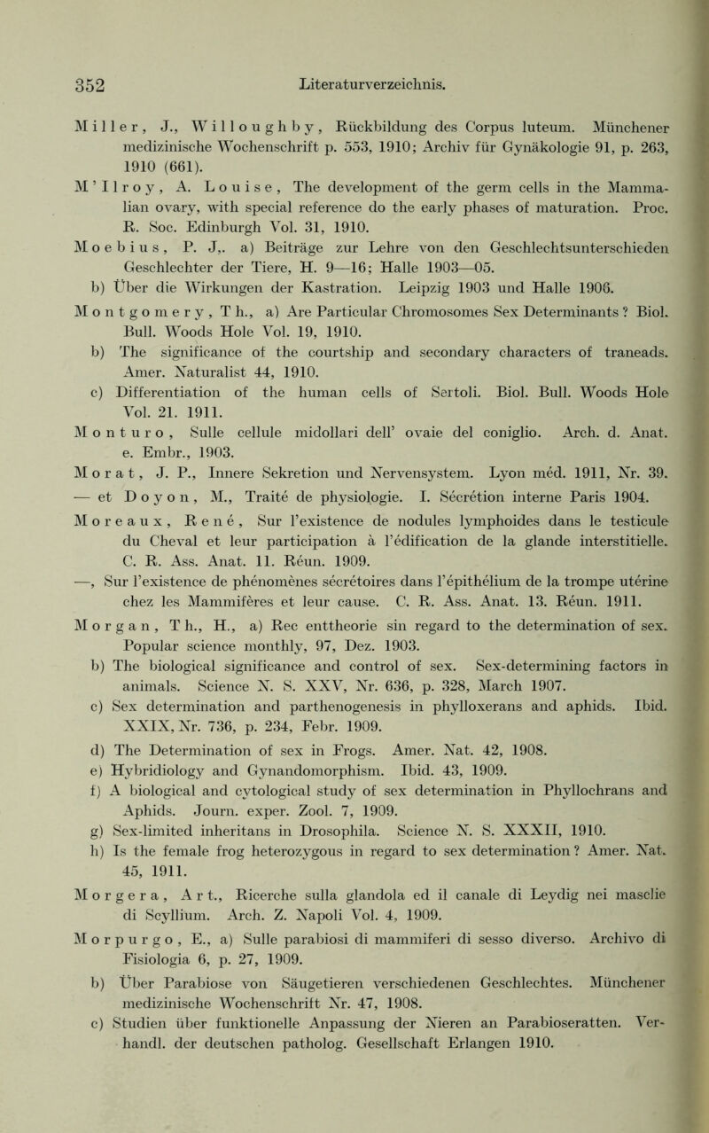 Miller, J., Willoughby, Rückbildung des Corpus luteum. Münchener medizinische Wochenschrift p. 553, 1910; Archiv für Gynäkologie 91, p. 263, 1910 (661). M’Ilroy, A. Louise, The development of the germ cells in the Mamma- lian ovary, with special reference do the early phases of maturation. Proc. R. Soc. Edinburgh Vol. 31, 1910. M o e b i u s , P. J,. a) Beiträge zur Lehre von den Geschlechtsunterschieden Geschlechter der Tiere, H. 9—16; Halle 1903—05. b) Über die Wirkungen der Kastration. Leipzig 1903 und Halle 1906. Montgomery, Tli., a) Are Particular Chromosomes Sex Determinants ? Biol. Bull. Woods Hole Vol. 19, 1910. b) The significance of the courtship and secondary characters of traneads. Amer. Naturalist 44, 1910. c) Differentiation of the human cells of Sertoli. Biol. Bull. Woods Hole Vol. 21. 1911. M o n t u r o , Sülle cellule midollari dell’ ovaie del coniglio. Arch. d. Anat. e. Embr., 1903. Mo rat, J. P., Innere Sekretion und Nervensystem. Lyon med. 1911, Nr. 39. — et D o y o n , M., Traite de physiologie. I. Secretion interne Paris 1904. Moreaux, Rene, Sur l’existence de nodules lymphoides dans le testicule du Cheval et leur participation ä l’edification de la glande interstitielle. C. R. Ass. Anat. 11. Reun. 1909. —, Sur l’existence de phenomenes secretoires dans Fepithelium de la trompe uterine chez les Mammiferes et leur cause. C. R. Ass. Anat. 13. Reun. 1911. Morgan, Th., H., a) Rec enttheorie sin regard to the determination of sex. Populär Science monthly, 97, Dez. 1903. b) The biological significance and control of sex. Sex-determining factors in animals. Science N. S. XXV, Nr. 636, p. 328, March 1907. c) Sex determination and parthenogenesis in phylloxerans and aphids. Ibid. XXIX, Nr. 736, p. 234, Febr. 1909. d) The Determination of sex in Erogs. Amer. Nat. 42, 1908. e) Hybridiology and Gynandomorphism. Ibid. 43, 1909. f) A biological and cvtological study of sex determination in Phyllochrans and Aphids. Journ. exper. Zool. 7, 1909. g) Sex-limited inheritans in Drosophila. Science N. S. XXXII, 1910. h) Is the female frog heterozygous in regard to sex determination ? Amer. Nat. 45, 1911. Morgera, Art., Ricerche sulla glandola ed il canale di Leydig nei masclie di Scyllium. Arch. Z. Napoli Vol. 4, 1909. Morpurgo, E., a) Sülle parabiosi di mammiferi di sesso di verso. Archivo di Fisiologia 6, p. 27, 1909. b) Über Parabiose von Säugetieren verschiedenen Geschlechtes. Münchener medizinische Wochenschrift Nr. 47, 1908. c) Studien über funktionelle Anpassung der Nieren an Parabioseratten. Ver- handl. der deutschen patholog. Gesellschaft Erlangen 1910.
