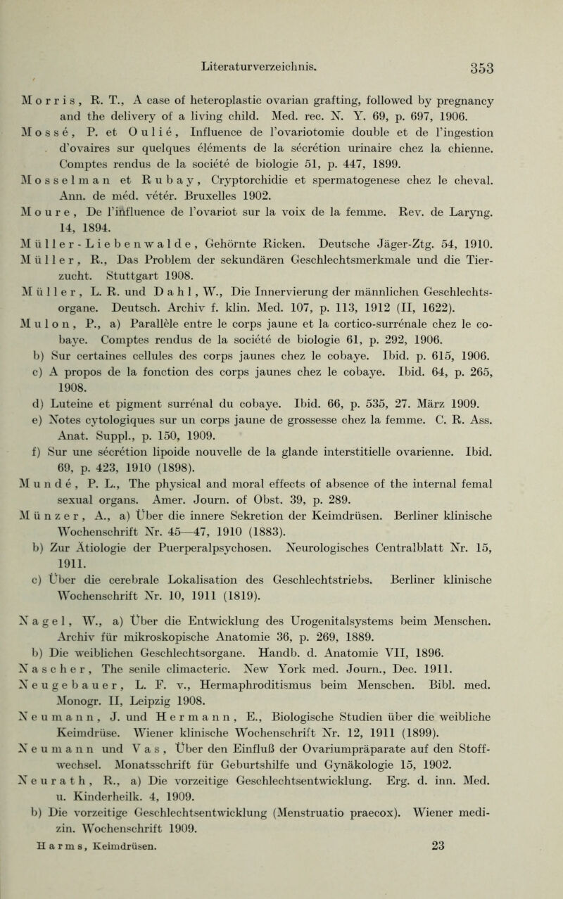 *4 ^ Morris, R. T., A case of heteroplastic ovarian grafting, followed by pregnancy and the delivery of a living child. Med. rec. N. Y. 69, p. 697, 1906. M o s s e , P. et O u 1 i e , Influence de 1’ovariotomie double et de l’ingestion d’ovaires sur quelques elements de la secretion urinaire chez la chienne. Mosselman et Rubay, Cryptorchidie et spermatogenese chez le cheval. Ann. de med. veter. Bruxelles 1902. M o u r e , De rinfluence de l’ovariot sur la voix de la femme. Rev. de Laryng. 14, 1894. Müller-Liebenwalde, Gehörnte Ricken. Deutsche Jäger-Ztg. 54, 1910. Müller, R., Das Problem der sekundären Geschlechtsmerkmale und die Tier- zucht. Stuttgart 1908. Müller, L. R. und Dahl, W., Die Innervierung der männlichen Geschlechts- organe. Deutsch. Archiv f. klin. Med. 107, p. 113, 1912 (II, 1622). M u 1 o n , P., a) Parallele entre le corps jaune et la cortico-surrenale chez le co- b) Sur certaines cellules des corps jaunes chez le cobaye. Ibid. p. 615, 1906. c) A propos de la fonction des corps jaunes chez le cobaye. Ibid. 64, p. 265, 1908. d) Luteine et pigment surrenal du cobaye. Ibid. 66, p. 535, 27. März 1909. e) Notes cytologiques sur un corps jaune de grossesse chez la femme. C. R. Ass. Anat. Suppl., p. 150, 1909. f) Sur une secretion lipoide nouvelle de la glande interstitielle ovarienne. Ibid. 69, p. 423, 1910 (1898). Munde, P. L., The physical and moral effects of absence of the internal femal sexual organs. Amer. Journ. of Obst. 39, p. 289. Münzer, A., a) Über die innere Sekretion der Keimdrüsen. Berliner klinische Wochenschrift Nr. 45—47, 1910 (1883). b) Zur Ätiologie der Puerperalpsychosen. Neurologisches Centralblatt Nr. 15, 1911. c) Über die cerebrale Lokalisation des Geschlechtstriebs. Berliner klinische Wochenschrift Nr. 10, 1911 (1819). Nagel, W., a) Über die Entwicklung des Urogenitalsystems beim Menschen. Archiv für mikroskopische Anatomie 36, p. 269, 1889. b) Die weiblichen Geschlechtsorgane. Handb. d. Anatomie VII, 1896. ascher, The senile climacteric. New York med. Journ., Dec. 1911. eugebauer, L. F. v., Hermaphroditismus beim Menschen. Bibi. med. Monogr. II, Leipzig 1908. N e u m a n n , J. und Hermann, E., Biologische Studien über die weibliche Keimdrüse. Wiener klinische Wochenschrift Nr. 12, 1911 (1899). N e u in a n n und Vas, Über den Einfluß der Ovariumpräparate auf den Stoff- wechsel. Monatsschrift für Geburtshilfe und Gynäkologie 15, 1902. Neurath, R., a) Die vorzeitige Geschlechtsentwicklung. Erg. d. inn. Med. u. Kinderheilk. 4, 1909. b) Die vorzeitige Geschlechtsentwicklung (Menstruatio praecox). Wiener medi- zin. Wochenschrift 1909. Harms, Keimdrüsen. 23