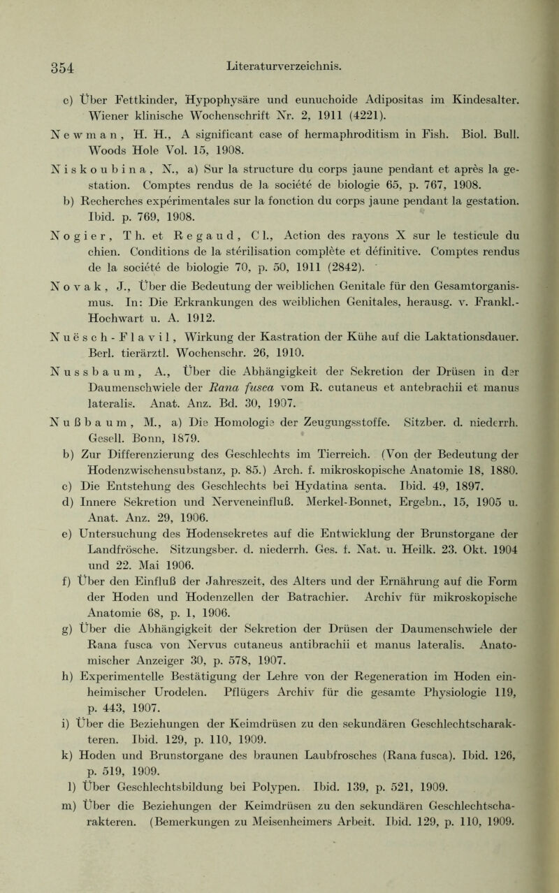 c) Über Fettkinder, Hypophysäre und eunuchoide Adipositas im Kindesalter. Wiener klinische Wochenschrift Nr. 2, 1911 (4221). N e w m a n , H. H., A significant case of hermaphroditism in Fish. Biol. Bull. Woods Hole Vol. 15, 1908. Niskoubina, N., a) Sur la structure du corps iaune pendant et apres la ge- station. Comptes rendus de ]a societe de biologie 65, p. 767, 1908. b) Recherches experimentales sur la fonction du corps jaune pendant la gestation. Ibid. p. 769, 1908. Nogier, Th. et Regaud, CI., Action des rayons X sur le testicule du chien. Conditions de la Sterilisation complete et definitive. Comptes rendus de la societe de biologie 70, p. 50, 1911 (2842). N o v a k , J., Über die Bedeutung der weiblichen Genitale für den Gesamtorganis- mus. In: Die Erkrankungen des weiblichen Genitales, herausg. v. Frankl. - Hochwart u. A. 1912. Nuesch-Flavil, Wirkung der Kastration der Kühe auf die Laktationsdauer. Berl. tierärztl. Wochenschr. 26, 1910. Nussbaum, A., Über die Abhängigkeit der Sekretion der Drüsen in dar Daumenschwiele der Rana fusca vom R. cutaneus et antebrachii et manus lateralis. Anat. Anz. Bd. 30, 1907. Nußbaum, M., a) Die Homologie der Zeugungsstoffe. Sitzber. d. niederrh. Gesell. Bonn, 1879. b) Zur Differenzierung des Geschlechts im Tierreich. (Von der Bedeutung der Hodenzwischensubstanz, p. 85.) Arch. f. mikroskopische Anatomie 18, 1880. c) Die Entstehung des Geschlechts bei Hydatina senta. Ibid. 49, 1897. d) Innere Sekretion und Nerveneinfluß. Merkel-Bonnet, Ergehn., 15, 1905 u. Anat. Anz. 29, 1906. e) Untersuchung des Hodensekretes auf die Entwicklung der Brunstorgane der Landfrösche. Sitzungsber. d. niederrh. Ges. f. Nat. u. Heilk. 23. Okt. 1904 und 22. Mai 1906. f) Über den Einfluß der Jahreszeit, des Alters und der Ernährung auf die Form der Hoden und Hodenzellen der Batrachier. Archiv für mikroskopische Anatomie 68, p. 1, 1906. g) Über die Abhängigkeit der Sekretion der Drüsen der Daumenschwiele der Rana fusca von Nervus cutaneus antibrachii et manus lateralis. Anato- mischer Anzeiger 30, p. 578, 1907. h) Experimentelle Bestätigung der Lehre von der Regeneration im Hoden ein- heimischer Urodelen. Pflügers Archiv für die gesamte Physiologie 119, p. 443, 1907. i) Über die Beziehungen der Keimdrüsen zu den sekundären Geschlechtscharak- teren. Ibid. 129, p. 110, 1909. k) Hoden und Brunstorgane des braunen Laubfrosches (Rana fusca). Ibid. 126, p. 519, 1909. 1) Über Geschlechtsbildung bei Polypen. Ibid. 139, p. 521, 1909. m) Über die Beziehungen der Keimdrüsen zu den sekundären Geschlechtscha- rakteren. (Bemerkungen zu Meisenheimers Arbeit. Ibid. 129, p. 110, 1909.
