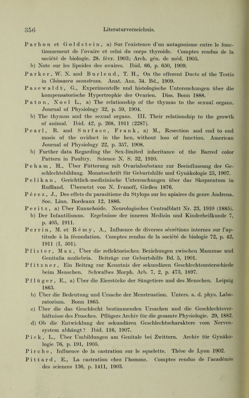 Parhon et Goldstein, a) Sur l’existence d’un antagonisme entre le fonc- tionnement de l’ovaire et celui du corps thyroide. Comptes rendus de la societe de biologie. 28. fevr. 1903; Arch. gen. de med. 1905. b) Note sur les lipoides des ovaires. Ibid. 66, p. 650, 1909. Parker, W. N. and B u r 1 e n d , T. H., On the efferent Ducts of the Testis in Chimaera monstrosct. Anat. Anz. 34. Bd., 1909. Pasewaldt, G., Experimentelle und histologische Untersuchungen über die kompensatorische Hypertrophie der Ovarien. Diss. Bonn 1888. Paton, Noel L., a) The relationship of the thymus to the sexual organs. Journal of Physiology 32, p. 59, 1904. b) The thymus and the sexual organs. III. Their relationship to the growth of animal. Ibid. 42, p. 268, 1911 (2287). Pearl, R. and Surface, Frank, a) M., Resection and end to end mosis of the oviduct in the hen, without loss of function. American Journal of Physiology 22, p. 357, 1908. b) Eurther data Regarding the Sex-limited inheritance of the Barred color Pattern in Poultry. Science N. S. 32, 1910. P e h a m , H., Über Fütterung mit Ovarialsubstanz zur Beeinflussung der Ge- schlechtsbildung. Monatsschrift für Geburtshilfe und Gynäkologie 25, 1907. Pelikan, Gerichtlich-medizinische Untersuchungen über das Skopzentum in Rußland. Übersetzt von N. Ivanoff, Gießen 1876. Perez, J., Des effets du parasitisme du Stylops sur les apiaires du genre Andrena. Soc. Linn. Bordeaux 12, 1886. Peritz, a) Über Eunuchoide. Neurologisches Centralblatt Nr. 23, 1910 (1885). b) Der Infantilismus. Ergebnisse der inneren Medizin und Kinderheilkunde 7, p. 405, 1911. Perrin, M. et Remy, A., Influence de diverses secretions internes sur l’ap- titude ä la fecondation. Comptes rendus de la societe de biologie 72, p. 42, 1911 (I, 501). Pfister, Max, Über die reflektorischen Beziehungen zwischen Mammae und Genitalia muliebria. Beiträge zur Geburtshilfe Bd. 5, 1901. Pfitzner, Ein Beitrag zur Kenntnis der sekundären Geschlechtsunterschiede beim Menschen. Schwalbes Morph. Arb. 7, 2, p. 473, 1897. Pflüger, E., a) Über die Eierstöcke der Säugetiere und des Menschen. Leipzig 1863. b) Über die Bedeutung und Ursache der Menstruation. Unters, a. d. phys. Labo- ratorium. Bonn 1865. c) Über die das Geschlecht bestimmenden Ursachen und die Geschlechtsver- hältnisse des Frosches. Pflügers Archiv für die gesamte Physiologie. 29, 1882. d) Ob die Entwicklung der sekundären Geschlechtscharaktere vom Nerven- system abhängt? Ibid. 116, 1907. Pick, L., Über Umbildungen am Genitale bei Zwittern. Archiv für Gynäko- logie 76, p. 191, 1905. P i r c h e , Influence de la castration sur le squelette. These de Lyon 1902. P i 11 a r d , E., La castration chez l’homme. Comptes rendus de l’academie des Sciences 136, p. 1411, 1903.