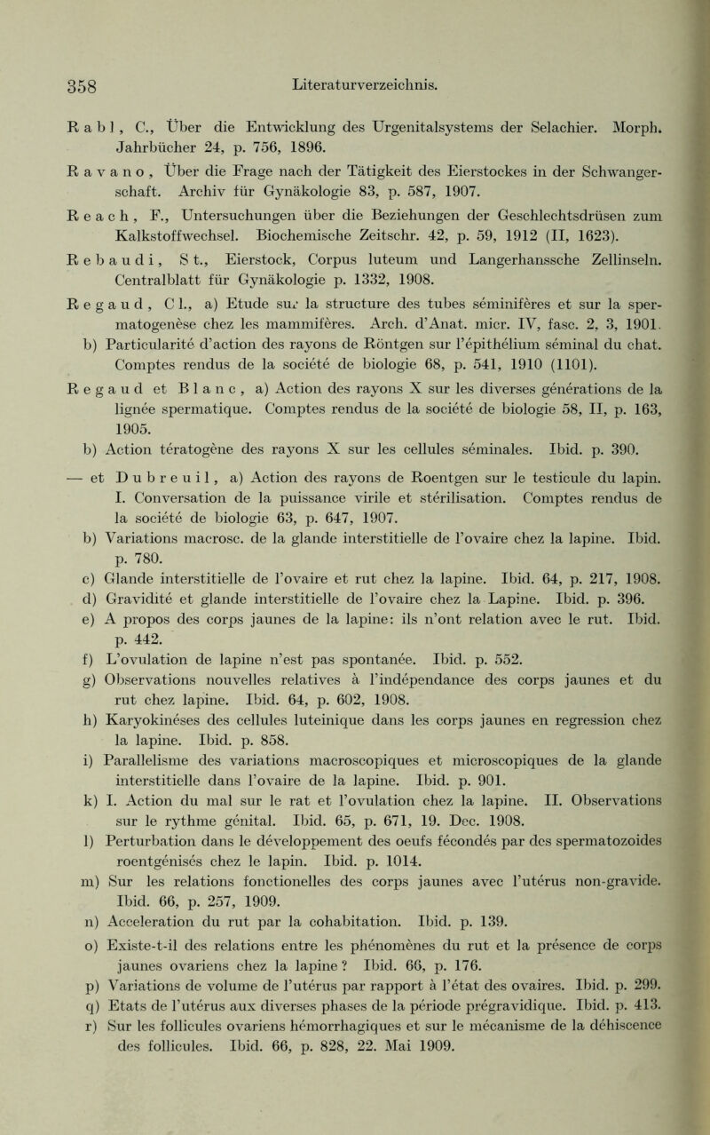 Rabl, C., Über die Entwicklung des Urgenitalsystems der Selachier. Morph. Jahrbücher 24, p. 756, 1896. R a y a n o , Über die Frage nach der Tätigkeit des Eierstockes in der Schwanger- schaft. Archiv für Gynäkologie 83, p. 587, 1907. R e a c h , E., Untersuchungen über die Beziehungen der Geschlechtsdrüsen zum Kalkstoffwechsel. Biochemische Zeitschr. 42, p. 59, 1912 (II, 1623). Rebaudi, St., Eierstock, Corpus luteum und Langerhanssche Zellinseln. Centralblatt für Gynäkologie p. 1332, 1908. Regaud, CI., a) Etüde sur la structure des tubes seminiferes et sur la sper- matogenese chez les mammiferes. Arch. d’Anat. micr. IV, fase. 2, 3, 1901. b) Particularite d’aetion des rayons de Röntgen sur l’epithelium seminal du chat. Comptes rendus de la societe de biologie 68, p. 541, 1910 (1101). Regaud et Blanc, a) Action des rayons X sur les diverses generations de Ja lignee spermatique. Comptes rendus de la societe de biologie 58, II, p. 163, 1905. b) Action teratogene des rayons X sur les cellules seminales. Ibid. p. 390. — et Dubreuil, a) Action des rayons de Roentgen sur le testicule du lapin. I. Conversation de la puissance virile et Sterilisation. Comptes rendus de la societe de biologie 63, p. 647, 1907. b) Variations macrosc. de la glande interstitielle de l’ovaire chez la lapine. Ibid. p. 780. c) Glande interstitielle de l’ovaire et rut chez la lapine. Ibid. 64, p. 217, 1908. d) Gravidite et glande interstitielle de Tovaire chez la Lapine. Ibid. p. 396. e) A propos des corps jaunes de la lapine: ils n’ont relation avec le rut. Ibid. p. 442. f) L’ovulation de lapine n’est pas spontanee. Ibid. p. 552. g) Observations nouvelles relatives ä Tindependance des corps jaunes et du rut chez lapine. Ibid. 64, p. 602, 1908. h) Karyokineses des cellules luteinique dans les corps jaunes en regression chez la lapine. Ibid. p. 858. i) Parallelisme des variations macroscopiques et microscopiques de la glande interstitielle dans l’ovaire de la lapine. Ibid. p. 901. k) I. Action du mal sur le rat et l’ovulation chez la lapine. II. Observations sur le rythme genital. Ibid. 65, p. 671, 19. Dec. 1908. l) Perturbation dans le developpement des oeufs fecondes par des spermatozoides roentgenises chez le lapin. Ibid. p. 1014. m) Sur les relations fonctionelles des corps jaunes avec l’uterus non-gravide. Ibid. 66, p. 257, 1909. n) Acceleration du rut par la cohabitation. Ibid. p. 139. o) Existe-t-il des relations entre les phenomenes du rut et la presence de corps jaunes ovariens chez la lapine ? Ibid. 66, p. 176. p) Variations de volume de 1’uterus par rapport ä l’etat des ovaires. Ibid. p. 299. q) Etats de l’uterus aux diverses phases de la periode pregravidique. Ibid. p. 413. r) Sur les follicules ovariens hemorrhagiques et sur le mecanisme de la dehiscence des follicules. Ibid. 66, p. 828, 22. Mai 1909.