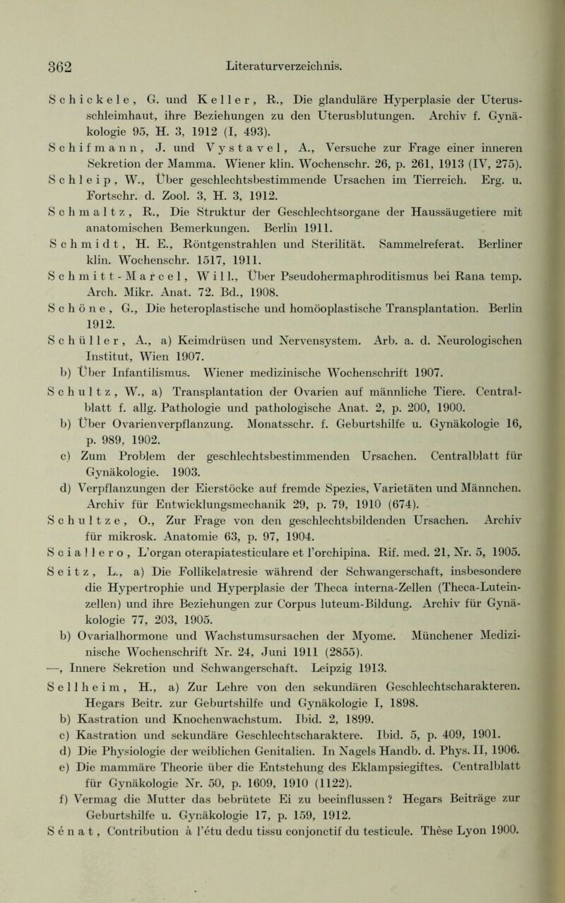 Schickele, G. und Keller, R., Die glanduläre Hyperplasie der Uterus- schleimhaut, ihre Beziehungen zu den Uterusblutungen. Archiv f. Gynä- kologie 95, H. 3, 1912 (I, 493). Schif mann, J. und Vystavel, A., Versuche zur Frage einer inneren Sekretion der Mamma. Wiener klin. Wochenschr. 26, p. 261, 1913 (IV, 275). S c h 1 e i p , W., Über geschlechtsbestimmende Ursachen im Tierreich. Erg. u. Fortschr. d. Zool. 3, H. 3, 1912. Schmält z, R., Die Struktur der Geschlechtsorgane der Haussäugetiere mit anatomischen Bemerkungen. Berlin 1911. Schmidt, H. E., Röntgenstrahlen und Sterilität. Sammelreferat. Berliner klin. Wochenschr. 1517, 1911. Schmitt-Marcel, Will., Über Pseudohermaphroditismus bei Rana temp. Arch. Mikr. Anat, 72. Bd., 1908. Schöne, G., Die heteroplastische und homöoplastische Transplantation. Berlin 1912. Schüller, A., a) Keimdrüsen und Nervensystem. Arb. a. d. Neurologischen Institut, Wien 1907. b) Über Infantilismus. Wiener medizinische Wochenschrift 1907. Schultz, W., a) Transplantation der Ovarien auf männliche Tiere. Central- blatt f. allg. Pathologie und pathologische Anat. 2, p. 200, 1900. b) Über Ovarien Verpflanzung. Monatsschr. f. Geburtshilfe u. Gynäkologie 16, p. 989, 1902. c) Zum Problem der geschlechtsbestimmenden Ursachen. Centralblatt für Gynäkologie. 1903. d) Verpflanzungen der Eierstöcke auf fremde Spezies, Varietäten und Männchen. Archiv für Entwicklungsmechanik 29, p. 79, 1910 (674). Schultze, 0., Zur Frage von den geschlechtsbildenden Ursachen. Archiv für mikrosk. Anatomie 63, p. 97, 1904. S c i a 1 1 e r o , L’organ oterapiatesticulare et Forchipina. Rif. med. 21, Nr. 5, 1905. S e i t z , L., a) Die Follikelatresie während der Schwangerschaft, insbesondere die Hypertrophie und Hyperplasie der Theca interna-Zellen (Theca-Lutein- zellen) und ihre Beziehungen zur Corpus luteum-Bildung. Archiv für Gynä- kologie 77, 203, 1905. b) Ovarialhormone und Wachstumsursachen der Myome. Münchener Medizi- nische Wochenschrift Nr. 24, Juni 1911 (2855). —, Innere Sekretion und Schwangerschaft. Leipzig 1913. Seilheim, H., a) Zur Lehre von den sekundären Geschlechtscharakteren. Hegars Beitr. zur Geburtshilfe und Gynäkologie I, 1898. b) Kastration und Knochenwachstum. Ibid. 2, 1899. c) Kastration und sekundäre Geschlechtscharaktere. Ibid. 5, p. 409, 1901. d) Die Physiologie der weiblichen Genitalien. In Nagels Handb. d. Phys. II, 1906. e) Die mammäre Theorie über die Entstehung des Eklampsiegiftes. Centralblatt für Gynäkologie Nr. 50, p. 1609, 1910 (1122). f) Vermag die Mutter das bebrütete Ei zu beeinflussen ? Hegars Beiträge zur Geburtshilfe u. Gynäkologie 17, p. 159, 1912. Senat, Contribution ä l’etu dedu tissu conjonctif du testicule. These Lyon 1900.