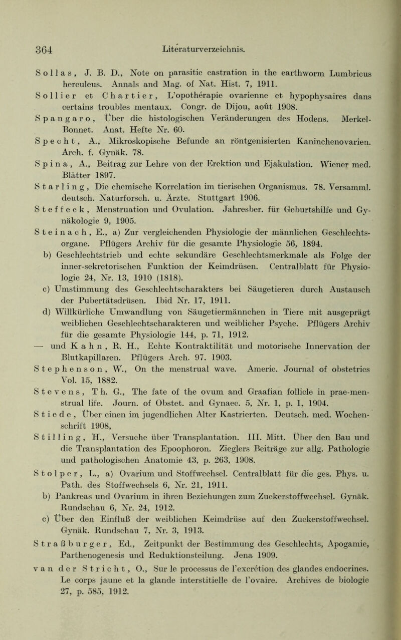 S o 11 a s , J. B. D., Note on parasitic castration in the earthworm Lumbricus herculeus. Annals and Mag. of Nat. Hist. 7, 1911. Sollier et Chartier, L’opotherapie ovarienne et hypophysaires dans certains troubles mentaux. Congr. de Dijou, aoüt 1908. Spangaro, Über die histologischen Veränderungen des Hodens. Merkel- Bonnet. Anat. Hefte Nr. 60. Specht, A., Mikroskopische Befunde an röntgenisierten Kaninchenovarien. Arch. f. Gynäk. 78. Spina, A., Beitrag zur Lehre von der Erektion und Ejakulation. Wiener med. Blätter 1897. Starling, Die chemische Korrelation im tierischen Organismus. 78. Versamml. deutsch. Naturforsch, u. Ärzte. Stuttgart 1906. Steffeck, Menstruation und Ovulation. Jahresber. für Geburtshilfe und Gy- näkologie 9, 1905. Steinach, E., a) Zur vergleichenden Physiologie der männlichen Geschlechts- organe. Pflügers Archiv für die gesamte Physiologie 56, 1894. b) Geschlechtstrieb und echte sekundäre Geschlechtsmerkmale als Folge der inner-sekretorischen Funktion der Keimdrüsen. Centralblatt für Physio- logie 24, Nr. 13, 1910 (1818). c) Umstimmung des Geschlechtscharakters bei Säugetieren durch Austausch der Pubertätsdrüsen. Ibid Nr. 17, 1911. d) Willkürliche Umwandlung von Säugetiermännchen in Tiere mit ausgeprägt weiblichen Geschlechtscharakteren und weiblicher Psyche. Pflügers Archiv für die gesamte Physiologie 144, p. 71, 1912. — und Kahn, R. H., Echte Kontraktilität und motorische Innervation der Blutkapillaren. Pflügers Arch. 97. 1903. Stephenson, W., On the menstrual wave. Americ. Journal of obstetrics Vol. 15, 1882. Stevens, Th. G., The fate of the ovum and Graafian follicle in prae-men- strual life. Journ. of Obstet, and Gynaec. 5, Nr. 1, p. 1, 1904. S t i e d e , Über einen im jugendlichen Alter Kastrierten. Deutsch, med. Wochen- schrift 1908, Stilling, H., Versuche über Transplantation. III. Mitt. Über den Bau und die Transplantation des Epoophoron. Zieglers Beiträge zur allg. Pathologie und pathologischen Anatomie 43, p. 263, 1908. Stolper, L., a) Ovarium und Stoffwechsel. Centralblatt für die ges. Phys. u. Path. des Stoffwechsels 6, Nr. 21, 1911. b) Pankreas und Ovarium in ihren Beziehungen zum Zuckerstoffwechsel. Gynäk. Rundschau 6, Nr. 24, 1912. c) Über den Einfluß der weiblichen Keimdrüse auf den Zuckerstoffwechsel. Gynäk. Rundschau 7, Nr. 3, 1913. Straßburger, Ed., Zeitpunkt der Bestimmung des Geschlechts, Apogamie, Parthenogenesis und Reduktionsteilung. Jena 1909. van der Stricht, O., Sur le processus de l’excretion des glandes endocrines. Le corps jaune et la glande interstitielle de l’ovaire. Archives de biologie 27, p. 585, 1912.