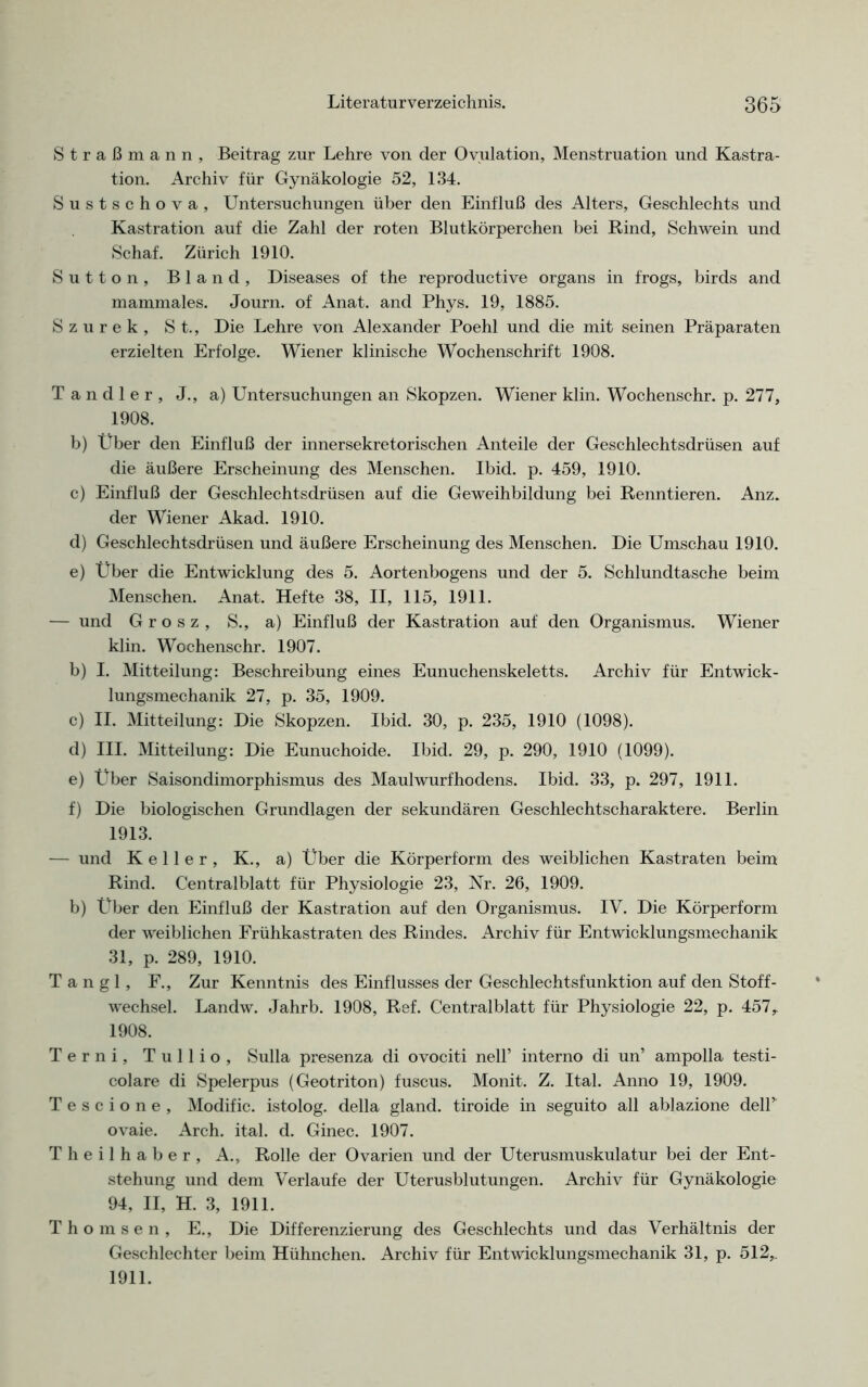 Straßmann, Beitrag zur Lehre von der Ovulation, Menstruation und Kastra- tion. Archiv für Gynäkologie 52, 134. Sustschova, Untersuchungen über den Einfluß des Alters, Geschlechts und Kastration auf die Zahl der roten Blutkörperchen bei Rind, Schwein und Schaf. Zürich 1910. Sutton, Bland, Diseases of the reproductive Organs in frogs, birds and mammales. Journ. of Anat. and Phys. 19, 1885. Szurek, St., Die Lehre von Alexander Poehl und die mit seinen Präparaten erzielten Erfolge. Wiener klinische Wochenschrift 1908. Tandler, J., a) Untersuchungen an Skopzen. Wiener klin. Wochenschr. p. 277, 1908. b) Über den Einfluß der innersekretorischen Anteile der Geschlechtsdrüsen auf die äußere Erscheinung des Menschen. Ibid. p. 459, 1910. c) Einfluß der Geschlechtsdrüsen auf die Geweihbildung bei Renntieren. Anz. der Wiener Akad. 1910. d) Geschlechtsdrüsen und äußere Erscheinung des Menschen. Die Umschau 1910. e) Über die Entwicklung des 5. Aortenbogens und der 5. Schlundtasche beim Menschen. Anat. Hefte 38, II, 115, 1911. — und Grosz, S., a) Einfluß der Kastration auf den Organismus. Wiener klin. Wochenschr. 1907. b) I. Mitteilung: Beschreibung eines Eunuchenskeletts. Archiv für Entwick- lungsmechanik 27, p. 35, 1909. c) II. Mitteilung: Die Skopzen. Ibid. 30, p. 235, 1910 (1098). d) III. Mitteilung: Die Eunuchoide. Ibid. 29, p. 290, 1910 (1099). e) Über Saisondimorphismus des Maulwurfhodens. Ibid. 33, p. 297, 1911. f) Die biologischen Grundlagen der sekundären Geschlechtscharaktere. Berlin 1913. — und Keller, K., a) Über die Körperform des weiblichen Kastraten beim Rind. Centralblatt für Physiologie 23, Nr. 26, 1909. b) Über den Einfluß der Kastration auf den Organismus. IV. Die Körperform der weiblichen Frühkastraten des Rindes. Archiv für Entwicklungsmechanik 31, p. 289, 1910. T a n g 1, F., Zur Kenntnis des Einflusses der Geschlechtsfunktion auf den Stoff- wechsel. Landw. Jahrb. 1908, Ref. Centralblatt für Physiologie 22, p. 457,. 1908. Terni, Tullio, Sulla presenza di ovociti nell’ interno di un’ ampolla testi- colare di Spelerpus (Geotriton) fuscus. Monit. Z. Ital. Anno 19, 1909. Tescione, Modific. istolog. della gland. tiroide in seguito all ablazione delT ovaie. Arch. ital. d. Ginec. 1907. Theilhaber, A., Rolle der Ovarien und der Uterusmuskulatur bei der Ent- stehung und dem Verlaufe der Uterusblutungen. Archiv für Gynäkologie 94, II, H. 3, 1911. Thomsen, E., Die Differenzierung des Geschlechts und das Verhältnis der Geschlechter beim Hühnchen. Archiv für Entwicklungsmechanik 31, p. 512,. 1911.