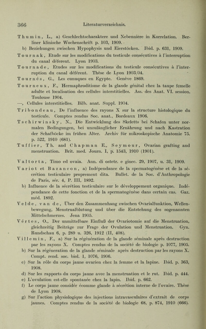 Thumin, L., a) Geschlechtscharaktere und Nebenniere in Korrelation. Ber- liner klinische Wochenschrift p. 103, 1909. b) Beziehungen zwischen Hypophysis und Eierstöcken. Ibid. p. 631, 1909. T o u r n a k , Etüde sur les modifications du testicule consecutives a l’interruption du canal deferent. Lyon 1903. Tournade, Etudes sur les modifications du testicule consecutives ä l’inter- ruption du canal deferent. These de Lyon 1903/04. Tournes, G., Les eunuques en Egypte. Geneve 1869. Tourneux, F., Hermaphroditisme de la glande genital chez la taupe femelle adulte et localisation des cellules interstitielles. Ass. des Anat. VI. session. Toulouse 1904. —, Cellules interstitielles. Bilb. anat. Suppl. 1904. Tribondeau, De l’influence des rayons X sur la structure histologique du testicule. Comptes rendus Soc. anat., Bordeaux 1906. Tschirwinsky, N., Die Entwicklung des Skeletts bei Schafen unter nor- malen Bedingungen, bei unzulänglicher Ernährung und nach Kastration der Schaf bocke im frühen Alter. Archiv für mikroskopische Anatomie 75. p. 522, 1910 (681). Tuffier, Th. and C h a p m a n E., S e y m o u r , Ovarian grafting and menstruation. Brit. med. Journ. I, p. 1543, 1910 (1901). Valtorta, Timo ed ovaia. Ann. di ostetr. e ginec. 29, 1907, u. 31, 1909. Variot et Bazancon, a) Independance de la spermatogenese et de la se- cretion testiculaire proprement dita. Bullet, de la Soc. d’Anthropologie de Paris, ser. 4, P. III, 1892. b) Influence de la secretion testiculaire sur le developpement organique. Inde- pendance de cette fonction et de la spermatogenese dans certain cas. Gaz. med. 1892. Velde, van de, Über den Zusammenhang zwischen Ovarialfunktion, Wellen- bewegung, Menstrualblutung und über die Entstehung des sogenannten Mittelschmerzes. Jena 1905. Vertes, O., Der unmittelbare Einfluß der Ovariotomie auf die Menstruation, gleichzeitig Beiträge zur Frage der Ovulation und Menstruation. Gyn. Rundschau 6, p. 289 u. 326, 1912 (II, 408). Villemin, F., a) Sur la regeneration de la glande seminale apres destruction par les rayons X. Comptes rendus de la societe de biologie p. 1077, 1905. b) Sur la regeneration de la glande seminale apres destruction par les rayons X. Compt. rend. soc. biol. 1, 1076, 1906. c) Sur la role du corps jaune ovarien chez la femme et la lapine. Ibid. p. 363, 1908. d) Sur les rapports du corps jaune avec la menstruation et le rut. Ibid. p. 444. e) L’ovulation est-elle spontanee chez la lapin. Ibid. p. 662. f) Le corps jaune consider ecomme glande ä secretion interne deTovaire. These de Lyon 1908. g) Sur l’action physiologique des injections intravasculaires d’extrait de corps jaunes. Comptes rendus de la societe de biologie 68, p. 874, 1910 (666).