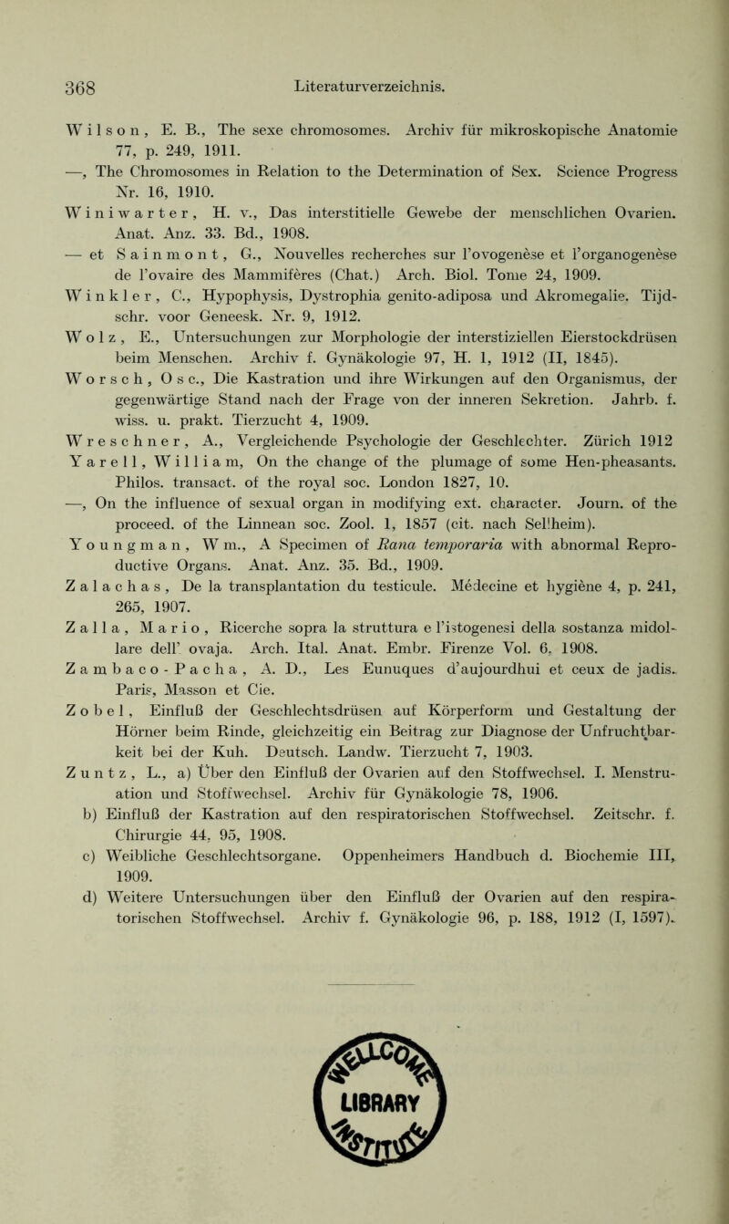 Kl ^ Wilson, E. B., The sexe chromosomes. Archiv für mikroskopische Anatomie 77, p. 249, 1911. —, The Chromosomes in Relation to the Determination of Sex. Science Progress Nr. 16, 1910. Winiwarter, H. v., Das interstitielle Gewebe der menschlichen Ovarien. Anat. Anz. 33. Bd., 1908. — et Sainmont, G., Nouvelles recherches sur l’ovogenese et FOrganogenese de l’ovaire des Mammiferes (Chat.) Arch. Biol. Tome 24, 1909. Winkler, C., Hypophysis, Dystrophia genito-adiposa und Akromegalie. Tijd- schr. voor Geneesk. Nr. 9, 1912. W o 1 z , E., Untersuchungen zur Morphologie der interstiziellen Eierstockdrüsen beim Menschen. Archiv f. Gynäkologie 97, H. 1, 1912 (II, 1845). Worsch, Osc., Die Kastration und ihre Wirkungen auf den Organismus, der gegenwärtige Stand nach der Frage von der inneren Sekretion. Jahrb. f. wiss. u. prakt. Tierzucht 4, 1909. reschner, A., Vergleichende Psychologie der Geschlechter. Zürich 1912 arell, William, On the change of the plumage of some Hen-pheasants. Philos. transact. of the royal soc. London 1827, 10. —, On the influence of sexual organ in modifying ext. character. Journ. of the proceed. of the Linnean soc. Zool. 1, 1857 (cit. nach Sellheim). Youngman, Wm., A Specimen of Bana temporaria with abnormal Repro- ductive Organs. Anat. Anz. 35. Bd., 1909. Zalachas, De la transplantation du testicule. Medecine et hygiene 4, p. 241, 265, 1907. Zalla, Mario, Ricerche sopra la struttura e l’istogenesi della sostanza midol- lare dell’ ovaja. Arch. Ital. Anat. Embr. Firenze Vol. 6. 1908. Zambaco-Pacha, A. D., Les Eunuques d’aujourdhui et ceux de jadis- Paris, Masson et Cie. Zobel, Einfluß der Geschlechtsdrüsen auf Körperform und Gestaltung der Hörner beim Rinde, gleichzeitig ein Beitrag zur Diagnose der Unfruchtbar- keit bei der Kuh. Deutsch. Landw. Tierzucht 7, 1903. Z u n t z , L., a) Über den Einfluß der Ovarien auf den Stoffwechsel. I. Menstru- ation und Stoffwechsel. Archiv für Gynäkologie 78, 1906. b) Einfluß der Kastration auf den respiratorischen Stoffwechsel. Zeitschr. f. Chirurgie 44, 95, 1908. c) Weibliche Geschlechtsorgane. Oppenheimers Handbuch d. Biochemie III, 1909. d) Weitere Untersuchungen über den Einfluß der Ovarien auf den respira- torischen Stoffwechsel. Archiv f. Gynäkologie 96, p. 188, 1912 (I, 1597)_