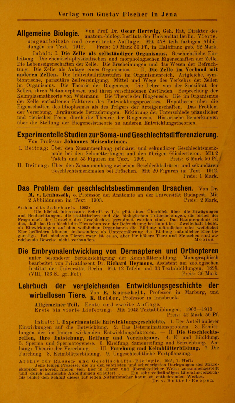 Allnomoino Rinlnnio Von Prof- Dr- Oscar Hertwig, Geh. Rat, Direktor des Mliyülllclllc Diuiuyic. anatom.-biolog. Instituts der Universität Berlin. Vierte, umgearbeitete und erweiterte Auflage. Mit 478 teils farbigen Abbil- dungen im Text. 1912. Preis: 19 Mark 50 Pf., in Halbfranz geb. 22 Mark. Inhalt: I. Die Zelle als selbständiger Organismus. Geschichtliche Ein- leitung. Die chemisch-physikalischen und morphologischen Eigenschaften der Zelle. Die Lebenseigenschaften der Zelle. Die Erscheinungen und das Wesen der Befruch- tung. Die Zelle als Anlage eines Organismus. — II. Die Zelle im Verband mit anderen Zellen. Die Individualitätsstufen im Organismenreich. Artgleiche, sym- biontische, parasitäre Zellvereinigung. Mittel und Wege des Verkehrs der Zellen im Organismus. Die Theorie der Biogenesis. Die Lehre von der Spezifität der Zellen, ihren Metamorphosen und ihren verschiedenen Zuständen. Besprechung der Keimplasmatheorie von Weismann Die Theorie der Biogenesis. Die im Organismus der Zelle enthaltenen Faktoren des Entwicklungsprozesses. Hypothesen über die Eigenschaften des Idioplasmas als des Trägers der Arteigenschaften. Das Problem der Vererbung. Ergänzende Betrachtungen. Erklärung der Unterschiede pflanzlicher und tierischer Form durch die Theorie der Biogenesis. Historische Bemerkungen über die Stellung der Biogenesistheorie zu anderen Entwicklungstheorien. ExperimentelleStudien zurSoma-und Geschlechtsdifferenzierung. Von Professor Johannes Meisenheimer. I. Beitrag: Über den Zusammenhang primärer und sekundärer Geschlechtsmerk- male bei den Schmetterlingen und den übrigen Gliedertieren. Mit 2 Tafeln und 55 Figuren im Text. 1909. Preis: 6 Mark 50 Pf. II. Beitrag: Über den Zusammenhang zwischen Geschlechtsdrüsen und sekundären Geschlechtsmerkmalen bei Fröschen. Mit 20 Figuren im Text. 1912. Preis: 1 Mark. Das Problem der geschlechtsbestimmenden Ursachen, von Dr. M. y. Lenhossek, o. Professor der Anatomie an der LTniversität Budapest; Mit 2 Abbildungen im Text. 1903. Preis: 2 Mark, Schmidts Jahrbuch. 1903: Die höchst interessante Schrift v. L.’s gibt einen Überblick über die Erwägungen und Beobachtungen, die statistischen und die biologischen Untersuchungen, die bisher der Frage nach der Ursache des Geschlechtes gewidmet worden sind. Das Hauptergebnis ist das, daß das Geschlecht des Eies schon vor der Befruchtung bestimmt ist. Zweifelhaft bleibt, ob Einwirkungen auf den weiblichen Organismus die Bildung männlicher oder weiblicher Eier befördern können, insbesondere ob Unterernährung die Bildung männlicher Eier be- günstigt. Bei niederen Tieren zwar ist es so, aber für höhere Tiere und Menschen sind zu- reichende Beweise nicht vorhanden. Möbius. Die Embryonalentwicklung von Dermapteren und Orthopteren unter besonderer Berücksichtigung der Keimblätterbildung. Monographisch bearbeitet von Privatdozent Dr. Richard Heymous, Assistent am zoologischen Institut der Universität Berlin. Mit 12 Tafeln und 83 Textabbildungen. 1895. (VIII, 136 S., gr. Fol.) Preis: 30 Mark. Lehrbuch der vergleichenden Entwicklungsgeschichte der u/irhpllncon Tipre Von E- Korschelt, Professor in Marburg, und WirUcIlUocll I Icrc. Heuler, Professor in Innsbruck. Allgemeiner Teil. Erste und zweite Auflage. Erste bis vierte Lieferung. Mit 1045 Textabbildungen. 1902—1910. Preis: 42 Mark 50 Pf. Inhalt: I. Experimentelle Entwicklungsgeschichte. 1. Der Anteil äußerer Einwirkungen auf die Entwicklung. 2. Das Determinationsproblem. 3. Ermitt- lungen der im Innern wirkenden Entwicklungsfaktoren. — II. Die Geschlechts- zellen, ihre Entstehung, Reifung und Vereinigung. 4. Ei und Eibildung. 5. Sperma und Spermatogenese. 6. Eireifung, Samenreifung und Befruchtung. An- hang: Theorie der Vererbung. — III. Furchung und Keimblätterbildung. 7. Die Furchung. 8. Keimblätterbildung. 9. Ungeschlechtliche Fortpflanzung. Archiv für Hassen- und Gesellschafts-Biologie, 1905, 1. Heft: Jene feinen Prozesse, die zu den subtilsten und schwierigsten Darlegungen der Mikro- skopiker gehören, finden sich hier in klarer und übersichtlicher Weise zusammengestellt und durch zahlreiche Abbildungen erläutert. . . . Ein sehr vollständiges Literaturverzeich- nis bildet den Schluß dieses für jeden Naturforscher kaum zu entbehrenden Werkes.