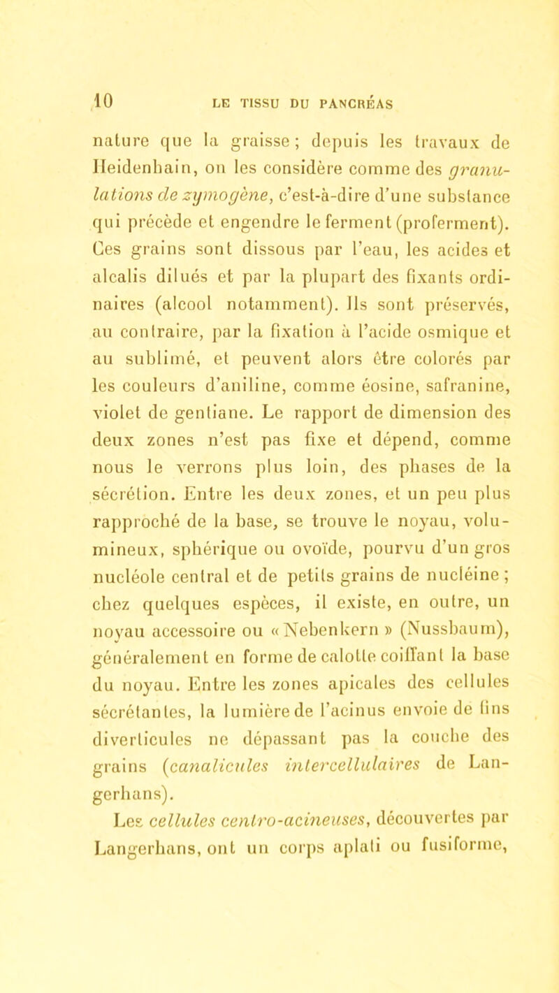 nature que la graisse; depuis les travaux de Ileidenhain, on les considère comme des granu- lations de zymogène, c’est-à-dire d’une substance qui précède et engendre le ferment (proferment). Ges grains sont dissous par l’eau, les acides et alcalis dilués et par la plupart des fixants ordi- naires (alcool notamment). Ils sont préservés, au contraire, par la fixation à l’acide osmique et au sublimé, et peuvent alors être colorés par les couleurs d’aniline, comme éosine, safranine, violet de gentiane. Le rapport de dimension des deux zones n’est pas fixe et dépend, comme nous le verrons plus loin, des phases de la sécrétion. Entre les deux zones, et un peu plus rapproché de la base, se trouve le noyau, volu- mineux, sphérique ou ovoïde, pourvu d’un gros nucléole central et de petits grains de nucléine ; chez quelques espèces, il existe, en outre, un noyau accessoire ou «Nebenkern » (Nussbaum), généralement en forme de calotte coillant la base du noyau. Entre les zones apicales des cellules sécrétantes, la lumière de l’acinus envoie de fins diverticules ne dépassant pas la couche des grains [canalicules intercellulaires de Lan- gerhans). Les cellules centro-acineuses, découvertes par Langerhans, ont un corps aplati ou fusiforme,