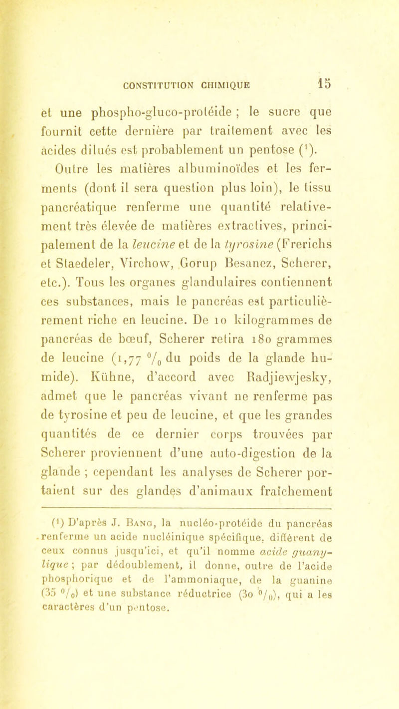 et une phospho-gluco-proléide ; le sucre que fournit cette dernière par traitement avec les acides dilués est probablement un pentose ('). Outre les matières albuminoïdes et les fer- ments (dont il sera question plus loin), le tissu pancréatique renferme une quantité relative- ment très élevée de matières extractives, princi- palement de la leucine et de la tyrosine (Frericbs et Staedeler, Virchow, Gorup Itesanez, Scberer, etc.). Tous les organes glandulaires contiennent ces substances, mais le pancréas est particuliè- rement riche en leucine. De lo kilogrammes de pancréas de bœuf, Scberer retira 180 grammes de leucine (1,77 Vo poids de la glande hu- mide). Kiïhne, d’accord avec Radjiewjesky, admet que le pancréas vivant ne renferme pas de tyrosine et peu de leucine, et que les grandes quantités de ce dernier corps trouvées par Scberer proviennent d’une auto-digestion de la glande ; cependant les analyses de Scberer por- taient sur des glandes d’animaux fraîchement (I) D’après J. Bano, la nucléo-protèide du pancréas renferme un acide nucléinicjue spécifique, didérent de ceux connus jusqu’ici, et qu’il nomme acide guany- lique ; par dédoublement, il donne, outre de l’acide Iitiosplioriquc et do l’ammoniaque, de la guanine (?>:> /o) et une substance réductrice (3o o/,,), qui a les caractères d’un p.mtose.