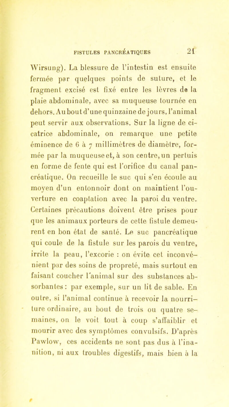 Wirsung). La blessure de l’intestin est ensuite fermée par quelques points de suture, et le fragment excisé est fixé entre les lèvres de la plaie abdominale, avec sa muqueuse tournée en dehors. Au bout d’une quinzaine de jours, l’animal peut servir aux observations. Sur la ligne de ci- catrice abdominale, on remarque une petite éminence de 6 à 7 millimètres de diamètre, for- mée par la muqueuse et, à son centre, un pertuis en forme de fente qui est l’orifice du canal pan- créatique. On recueille le suc qui s’en écoule au moyen d’un entonnoir dont on maintient l’ou- verture en coaptation avec la paroi du ventre. Certaines précautions doivent être prises pour que les animaux porteurs de cette fistule demeu- rent en bon état de santé. Le suc pancréatique qui coule de la fistule sur les parois du ventre, irrite la peau, l’excorie : on évite cet inconvé- nient par des soins de propreté, mais surtout en faisant coucher l'animal sur des substances ab- sorbantes: par exemple, sur un lit de sable. En outre, si l’animal continue à recevoir la nourri- ture ordinaire, au bout de trois ou quatre se- maines, on le voit tout à coup s’alfaiblir et mourir avec des symptômes convulsifs. D’après Pawlovv, ces accidents ne sont pas dus à l’ina- nition, ni aux troubles digestifs, mais bien à la