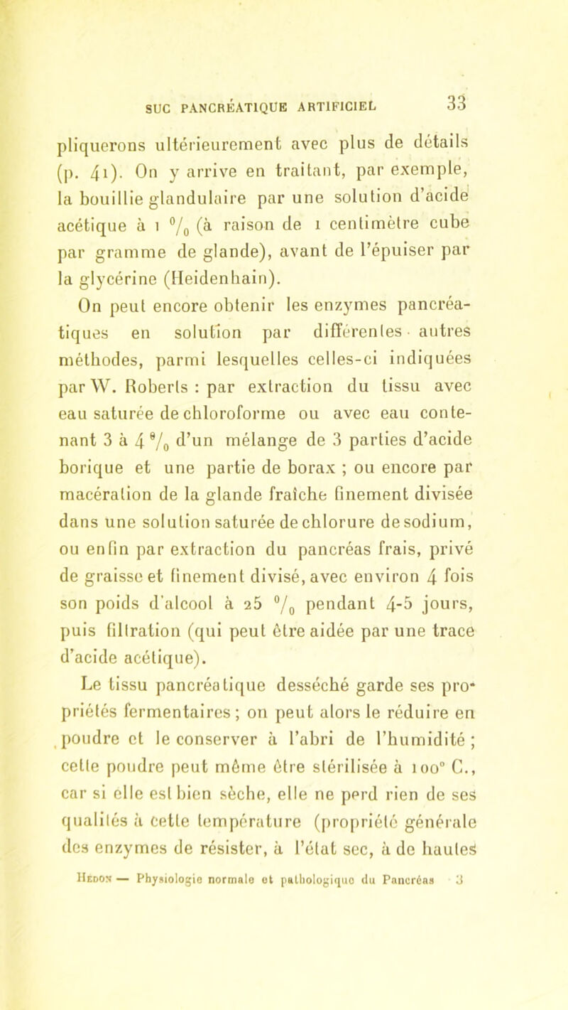 pliquerons ultérieurement avec plus de détails (p. 4i). On y arrive en traitant, par exemple, la bouillie glandulaire par une solution d’acide acétique à i 7o raison de i centimètre cube par gramme de glande), avant de l’épuiser par la glycérine (lleidenhain). On peut encore obtenir les enzymes pancréa- tiques en solution par differentes - autres méthodes, parmi lesquelles celles-ci indiquées par W. Roberts : par extraction du tissu avec eau saturée de chloroforme ou avec eau conte- nant 3 à 4 Vo mélange de 3 parties d’acide borique et une partie de borax ; ou encore par macération de la glande fraîche finement divisée dans une solution saturée de chlorure desodium, ou enfin par extraction du pancréas frais, privé de graisse et finement divisé, avec environ 4 fois son poids d'alcool à 25 pendant 4-5 jours, puis filtration (qui peut être aidée par une trace d’acide acétique). Le tissu pancréatique desséché garde ses pro- priétés fermentaires ; on peut alors le réduire en poudre et le conserver à l’abri de l’humidité; celte poudre peut même être stérilisée à ioo° G., car si elle est bien sèche, elle ne perd rien de ses qualités à cette température (propriété générale des enzymes de résister, à l’état sec, à de hautes Hedon — Physiologie normale ot paLlioIogiquo du Pancréas 3