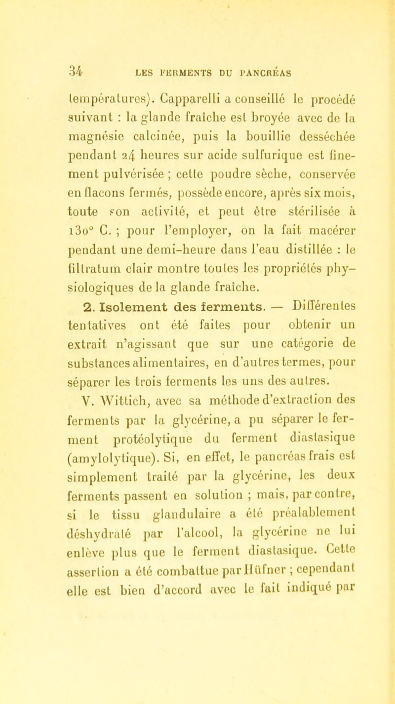 leinpéralures). Capparel 11 a conseillé le procédé suivant : la glande fraîche est broyée avec de la magnésie calcinée, puis la bouillie desséchée pendant 24 heures sur acide sulfurique est fine- ment pulvérisée ; cette poudre sèche, conservée en flacons fermés, possède encore, après six mois, toute son activité, et peut être stérilisée à i3o G. ; pour l’employer, on la fait macérer pendant une demi-heure dans l’eau distillée : le filtratum clair montre toutes les propriétés phy- siologiques de la glande fraîche. 2. Isolement des ferments. — Différentes tentatives ont été faites pour obtenir un extrait n’agissant que sur une catégorie de substances alimentaires, en d’autres termes, pour séparer les trois ferments les uns des autres. V. Wittich, avec sa méthode d’extraction des ferments par la glycérine, a pu séparer le fer- ment protéolytique du ferment diastasique (amylolytique). Si, en effet, le pancréas frais est simplement traité par la glycérine, les deux ferments passent en solution ; mais, par contre, si le tissu glandulaire a été préalablement déshydraté j)ar l’alcool, la glycérine ne lui enlève plus que le ferment diastasique. Cette assertion a été combattue parllüfner ; cependant elle est bien d’accord avec le fait indiqué par