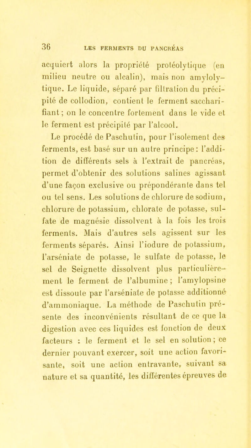 acquiert alors la propriété protéolytique (en milieu neutre ou alcalin), mais non amyloly- tique. Le liquide, séparé par filtration du préci- pité de collodion, contient le ferment sacchari- fiant ; on le concentre fortement dans le vide et le ferment est précipité par l’alcool. Le procédé de Paschutin, pour l’isolement des ferments, est basé sur un autre principe: l’addi- tion de différents sels à l’extrait de pancréas, permet d’obtenir des solutions salines agissant d’une façon exclusive ou prépondérante dans tel ou tel sens. Les solutions de chlorure de sodium, chlorure de potassium, chlorate de potasse, sul- fate de magnésie dissolvent à la fois les trois ferments. Mais d’autres sels agissent sur les ferments séparés. Ainsi l’iodure de potassium, l’arséniate de potasse, le sulfate de potasse, le sel de Seignette dissolvent plus particulière- ment le ferment de l’albumine; l’amylopsine est dissoute par l’arséniate de potasse additionné d’ammoniaque. La méthode de Paschutin pré- sente des inconvénients résultant de ce que la digestion avec ces liquides est fonction de deux facteurs : le ferment et le sel en solution ; ce dernier pouvant exercer, soit une action favori- sante, soit une action entravante, suivant sa nature et sa quantité, les différentes épreuves de