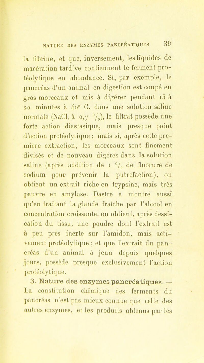 la fibrine, et que, inversement, les liquides de macération tardive contiennent le ferment pro- téolytique en abondance. Si, par exemple, le pancréas d’un animal en digestion est coupé en gros morceaux et mis à digérer pendant i5 à 20 minutes à C. dans une solution saline normale (NaCl, à 0,7 ”/o), le filtrat possède une forte action diastasique, mais presque point d’action protéolytique ; mais si, après cette pre- mière extraction, les morceaux sont finement divisés et de nouveau digérés dans la solution saline (après addition de 1 “/g de fluorure de sodium pour prévenir la putréfaction), on obtient un extrait riche en trypsine, mais très pauvre en amylase. Dastre a montré aussi qu’en traitant la glande fraîche par l’alcool en concentration croissante, on obtient, après dessi- cation du tissu, une poudre dont l’extrait est à peu près inerte sur l’amidon, mais acti- vement protéolytique ; et que l’extrait du pan- créas d’un animal à jeun depuis quelques jours, possède presque exclusivement l’action protéolytique. 3. Nature des enzymes pancréatiques. — La constitution chimique des ferments du pancréas n’est pas mieux connue que celle des autres enzymes, et les produits obtenus par les