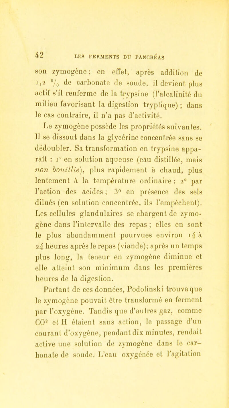 son zymogène; en effet, après addition de 1,2 7o carbonate de soude, il devient plus actif s’il renferme de la trypsine (l’alcalinité du milieu favorisant la digestion tryplique) ; dans le cas contraire, il n’a pas d’activité. Le zymogène possède les propriétés suivantes. Il se dissout dans la glycérine concentrée sans se dédoubler. Sa transformation en trypsine appa- raît ; 1° en solution aqueuse (eau distillée, mais non iouillie), plus rapidement à cbaud, plus lentement à la température ordinaire; 2“ par l’action des acides ; .3° en présence des sels dilués (en solution concentrée, ils l’empêchent). Les cellules glandulaires se chargent de zymo- gène dans l’interv^alle des repas ; elles en sont le plus abondamment pourvues environ i4 à 24 heures après le repas (viande); après un temps plus long, la teneur en zymogène diminue et elle atteint son minimum dans les premières heures de la digestion. Partant de ces données, Podolinski trouva que le zymogène pouvait être transformé en ferment par l’oxygène. Tandis que d’autres gaz, comme CO'^ et H étaient sans action, le passage d’un courant d’oxygène, pendant dix minutes, rendait active une solution de zymogène dans le car- bonate de soude. L’eau oxygénée et l’agitation