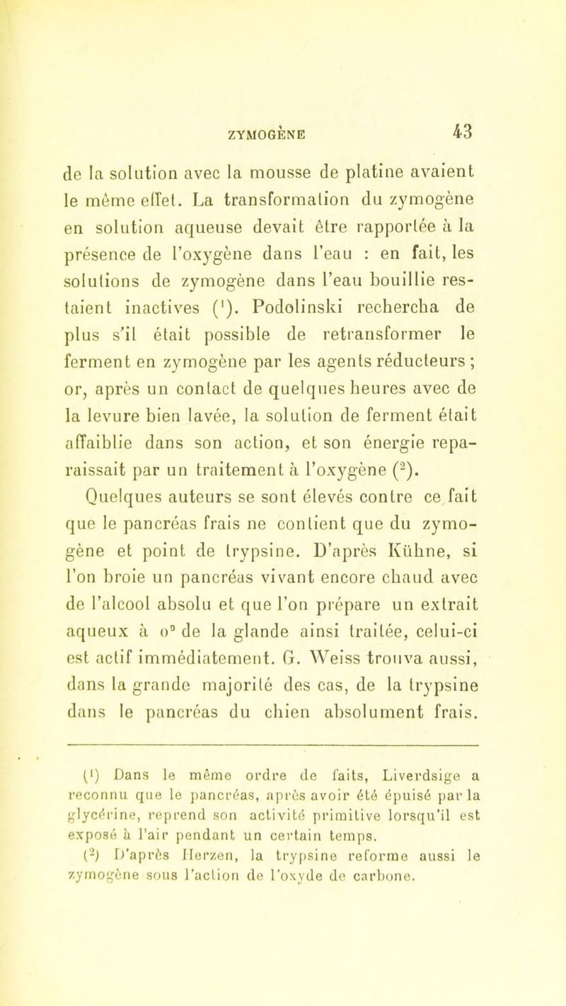 de la solution avec la mousse de platine avaient le même eiïel. La transformation du zymogène en solution aqueuse devait être rapportée à la présence de l’oxygène dans l’eau : en fait, les solutions de zymogène dans l’eau bouillie res- taient inactives (’). Podolinski rechercha de plus s’il était possible de retransformer le ferment en zymogène par les agents réducteurs ; or, après un contact de quelques heures avec de la levure bien lavée, la solution de ferment était affaiblie dans son action, et son énergie repa- raissait par un traitement à l’oxygène ('^). Quelques auteurs se sont élevés contre ce fait que le pancréas frais ne contient que du zymo- gène et point de trypsine. D’après Kübne, si l’on broie un pancréas vivant encore chaud avec de l’alcool absolu et que l’on prépare un extrait aqueux à o° de la glande ainsi traitée, celui-ci est actif immédiatement. G. Weiss trouva aussi, dans la grande majorité des cas, de la trypsine dans le pancréas du chien absolument frais. (1) Dans le même ordre de laits, Liverdsige a reconnu que le ])ancrêas, après avoir été épuisé j)arla glycérine, reprend son activité primitive lorsqu’il est exposé h l’air pendant un certain temps. (2) I)’après Ilerzen, la trypsine reforme aussi le zymogène sous l'action de l’oxyde do carbone.