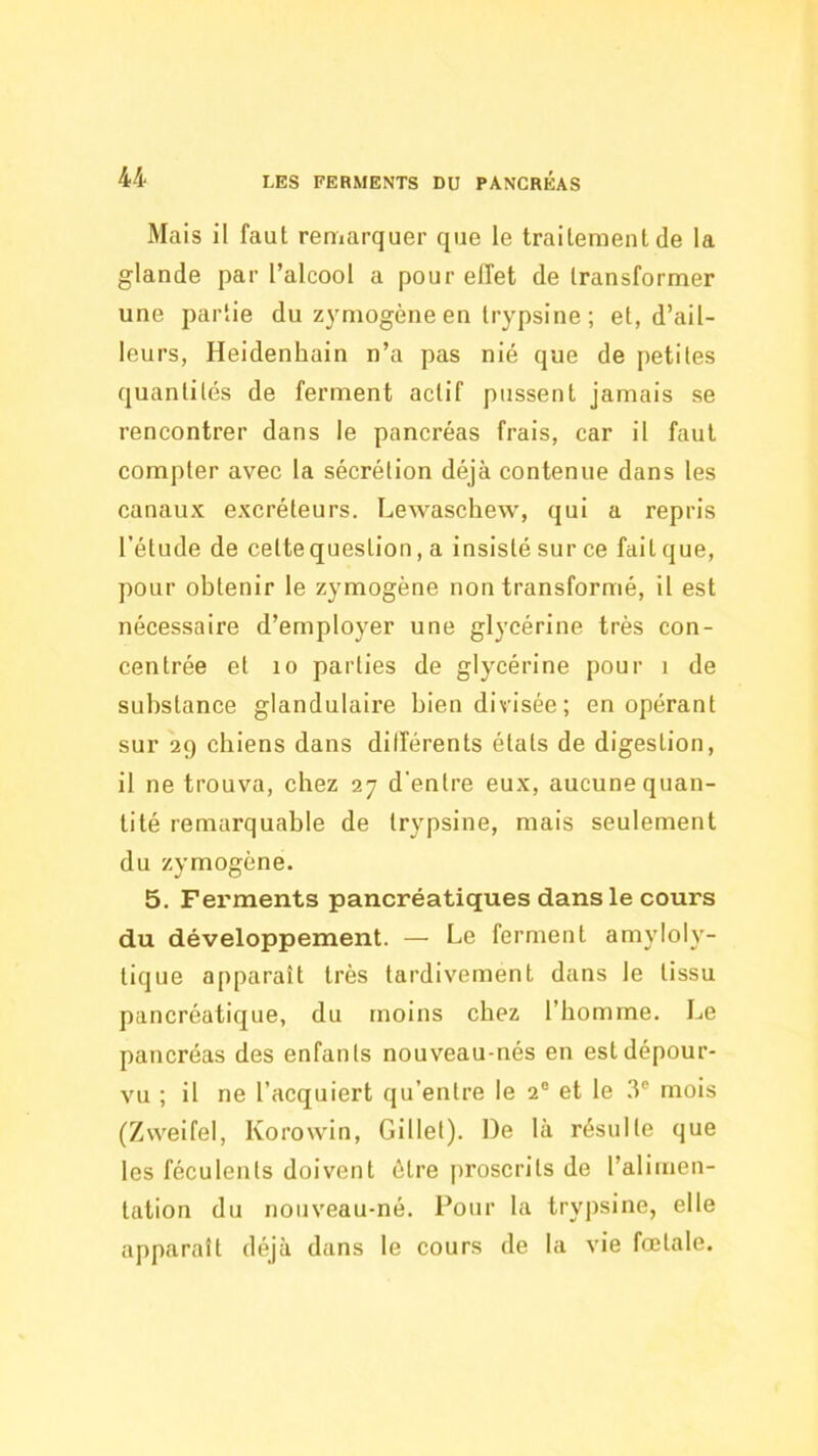 Mais il faut reniarquer que le traitement de la glande par l’alcool a pour effet de transformer une partie du zymogène en trypsine ; et, d’ail- leurs, Heidenhain n’a pas nié que de petites quantités de ferment actif pussent jamais se rencontrer dans le pancréas frais, car il faut compter avec la sécrétion déjà contenue dans les canaux excréteurs. Lewaschew’, qui a repris l’étude de cette question, a insisté sur ce fait que, pour obtenir le zymogène non transformé, il est nécessaire d’employer une glycérine très con- centrée et 10 parties de glycérine pour i de substance glandulaire bien divisée; en opérant sur 29 chiens dans dilîérents états de digestion, il ne trouva, chez 27 d'entre eux, aucune quan- tité remarquable de trypsine, mais seulement du zymogène. 5. Ferments pancréatiques dans le cours du développement. — Le ferment amyloly- tique apparaît très tardivement dans le tissu pancréatique, du moins chez l’homme. Le pancréas des enfants nouveau-nés en est dépour- vu ; il ne l’acquiert qu’entre le 2® et le .3® mois (Zweifel, Korowin, Gillet). De là résulte que les féculents doivent être j)roscrits de l’alimen- tation du nouveau-né. l’our la trypsine, elle apparaît déjà dans le cours de la vie fœtale.