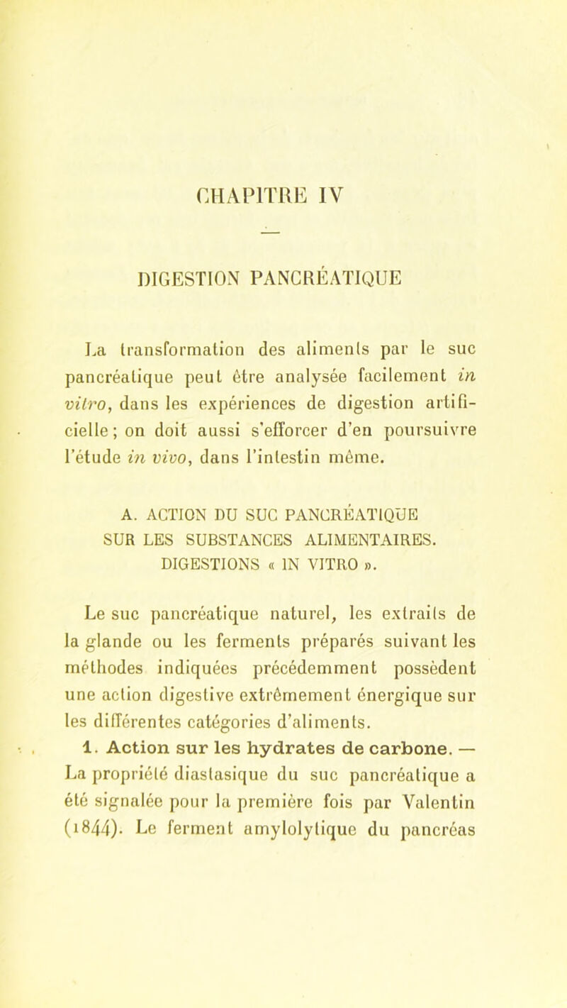 CHAPITRE IV DIGESTION PANCRÉATIQUE La Iransformaüon des aliments par le suc pancréalique peut être analysée facilement in vitro, dans les expériences de digestion artifi- cielle ; on doit aussi s’efforcer d’en poursuivre l’étude in vivo, dans l’intestin même. A. ACTION DU SUC PANCRÉATIQUE SUR LES SUBSTANCES ALIMENTAIRES. DIGESTIONS « IN VITRO ». Le suc pancréatique naturel, les extraits de la glande ou les ferments préparés suivant les méthodes indiquées précédemment possèdent une action digestive extrêmement énergique sur les différentes catégories d’aliments. 1. Action sur les hydrates de carbone. — La propriété diastasique du suc pancréatique a été signalée pour la première fois par Valentin (i844). Le ferment amylolylique du pancréas