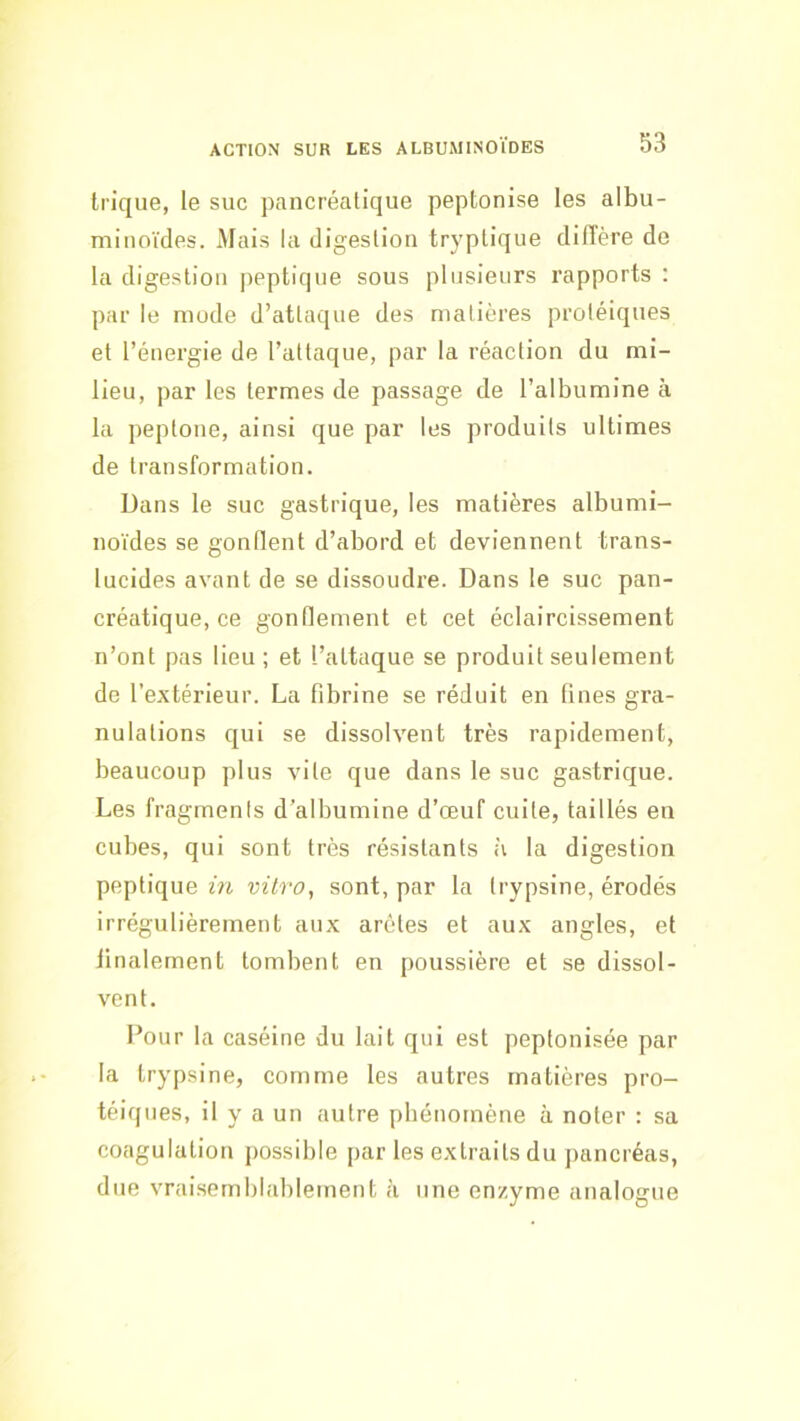 trique, le suc pancréatique peptonise les albu- minoïdes. Mais la digestion tryptique diffère de la digestion peptiqiie sous plusieurs rapports : par le mode d’attaque des malières protéiques et l’énergie de l’attaque, par la réaction du mi- lieu, par les termes de passage de l’albumine à la peptone, ainsi que par les produits ultimes de transformation. Dans le suc gastrique, les matières albumi- noïdes se gonflent d’abord et deviennent trans- lucides avant de se dissoudre. Dans le suc pan- créatique, ce gonffement et cet éclaircissement n’ont pas lieu; et l’attaque se produit seulement de l’extérieur. La fibrine se réduit en fines gra- nulations qui se dissolvent très rapidement, beaucoup plus vile que dans le suc gastrique. Les fragmenis d’albumine d’œuf cuite, taillés en cubes, qui sont très résistants à la digestion peptique in vitro, sont, par la trypsine, érodés irrégulièrement aux arêtes et aux angles, et finalement tombent en poussière et se dissol- vent. Pour la caséine du lait qui est peptonisée par la trypsine, comme les autres matières pro- téiques, il y a un autre pbénomène à noter : sa coagulation possible par les extraits du pancréas, due vraisemblablement <’i une enzyme analogue