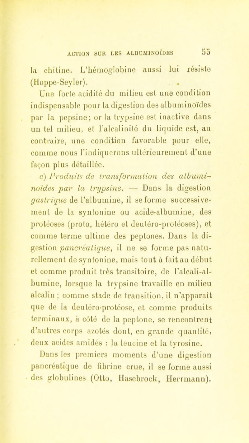 la chitine. L’hémoglobine aussi lui résiste (Hoppe-Seyler). Une forte acidité du milieu est une condition indispensable ])our la digestion des albuminoïdes par la pepsine; or la trypsine est inactive dans un tel milieu, et l’alcalinilé du liquide est, au contraire, une condition favorable pour elle, comme nous l’indiquerons ultérieurement d’une façon plus détaillée. c) Produils de Ivcmsformalion des albumi- noïdes par la Irijpsine. — Dans la digestion gaslrique de l’albumine, il se forme successive- ment de la synlonine ou acide-albumine, des protéoses (proto, hétéro et deutéro-protéoses), et comme terme ultime des peptones. Dans la di- gestion pancréalique, il ne se forme pas natu- rellement de synlonine, mais tout à fait au début et comme produit très transitoire, de l'alcali-al- bumine, lorsque la trypsine travaille en milieu alcalin ; comme stade de transition, il n’apparaît que de la deutéro-protéose, et comme produits terminaux, à côté de la peptone, se rencontrent d’autres corps azotés dont, en grande cjuantité, deux acides arnidés : la leucine et la tyrosine. Dans les premiers moments d’une digestion pancréatique de fibrine crue, il se forme aussi des globulines (Otto, llasebrock, ilerrmann).