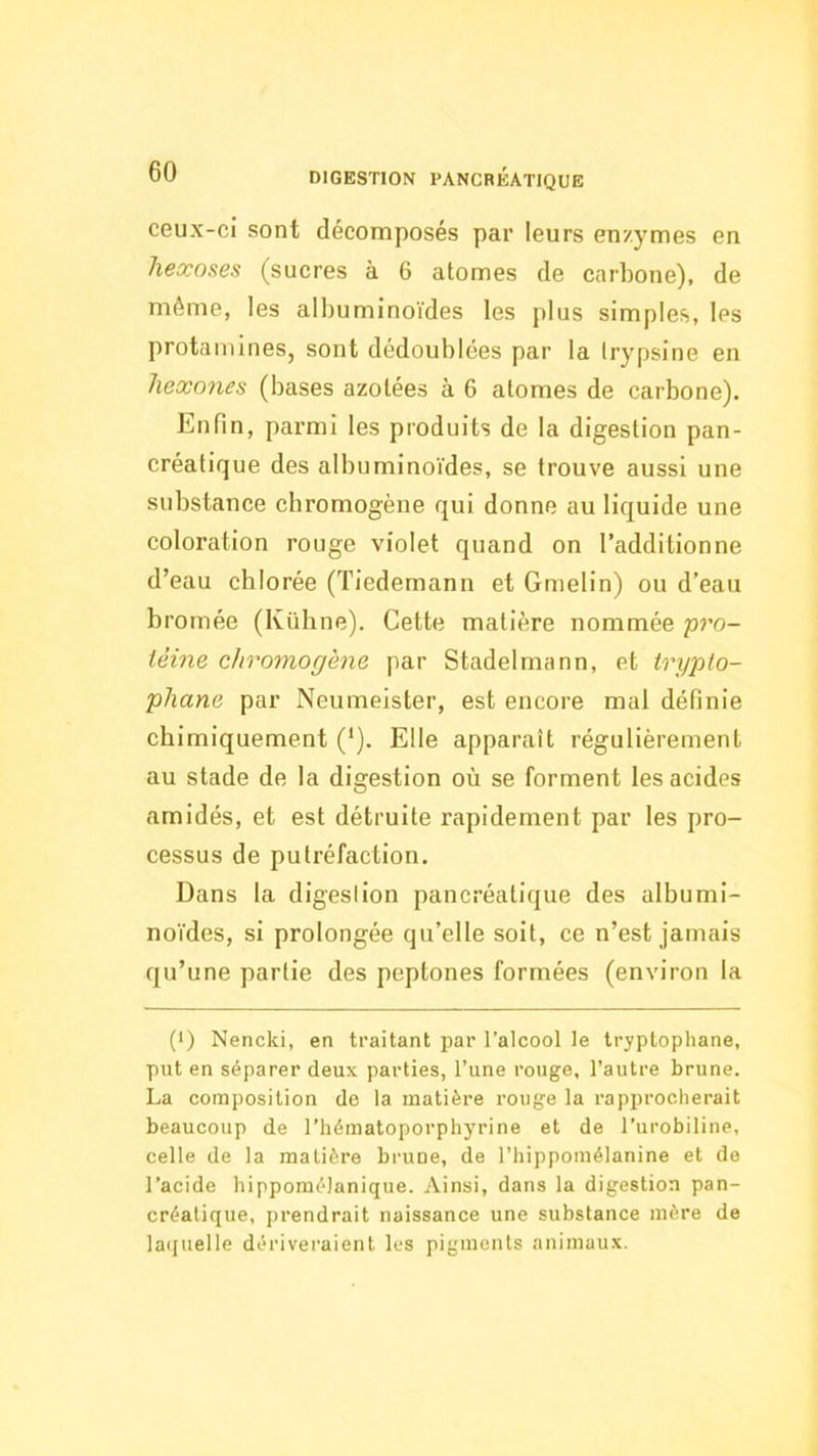 ceux-cî sont décomposés par leurs enzymes en hexoses (sucres à 6 atomes de carbone), de même, les albuminoïdes les plus simples, les protamines, sont dédoublées par la trypsine en hexones (bases azotées à 6 atomes de carbone). Enfin, parmi les produits de la digestion pan- créatique des albuminoïdes, se trouve aussi une substance chromogène qui donne au liquide une coloration rouge violet quand on l’additionne d’eau chlorée (Tiedemann et Gmelin) ou d’eau bromée (Ivühne). Cette matière nommée pro- téine chromogène par Stadelmann, et trypto- phane par Neumeister, est encore mal définie chimiquement ('). Elle apparaît régulièrement au stade de la digestion où se forment les acides amidés, et est détruite rapidement par les pro- cessus de putréfaction. Dans la digeslion pancréatique des albumi- noïdes, si prolongée qu’elle soit, ce n’est jamais qu’une partie des peptones formées (environ la (>) Nencki, en traitant par l’alcool le tryptopliane, put en séparer deux parties, l’une rouge, l’autre brune. La composition de la matière rouge la rapprocherait beaucoup de l’hématoporphyrine et de l’urobiline, celle de la matière brune, de l’hippomélanine et de l’acide hippomélanique. Ainsi, dans la digestion pan- créatique, prendrait naissance une substance mère de la(juelle dériveraient les pigments animaux.
