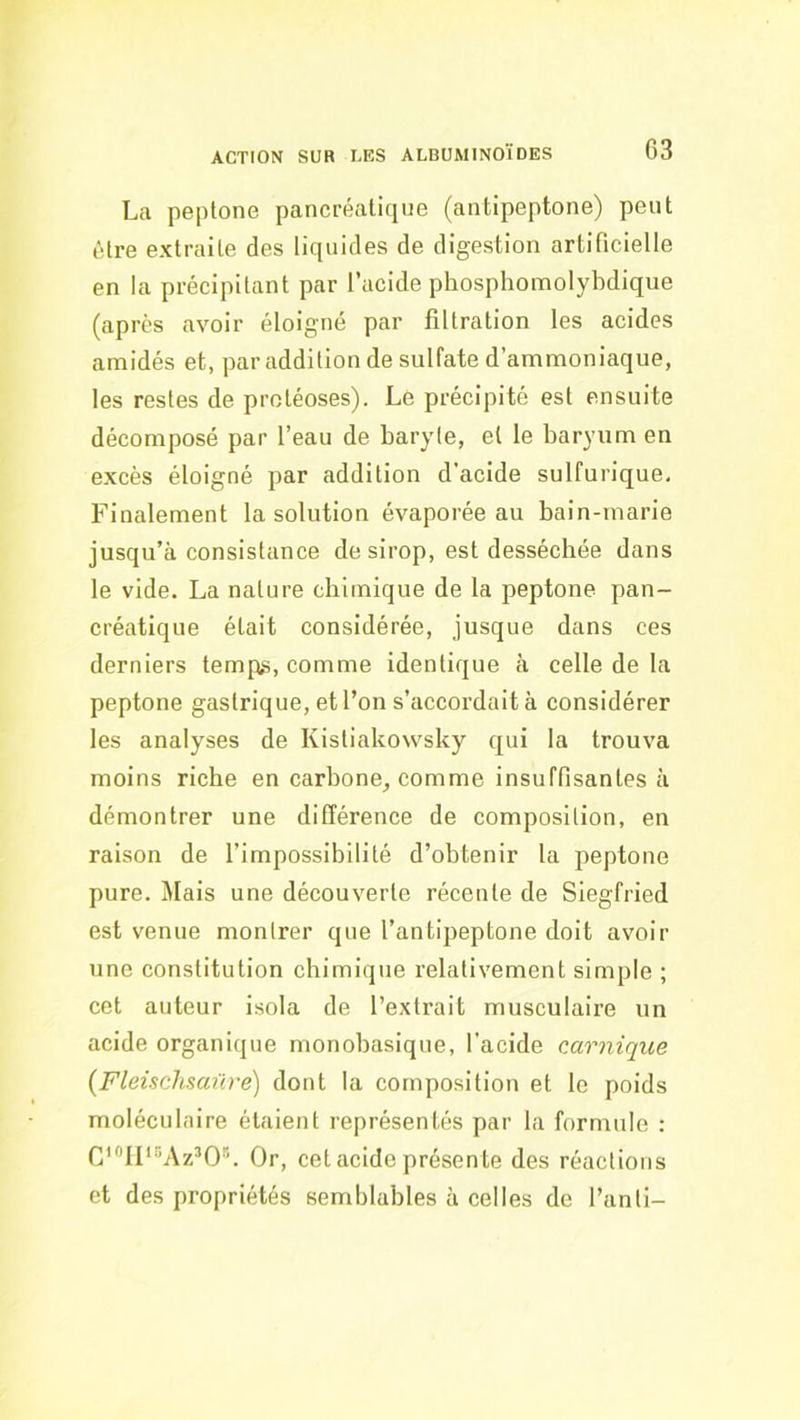 La peplone pancréatique (antipeptone) peut être extraite des liquides de digestion artificielle en la précipitant par lucide phosphomolybdique (après avoir éloigné par filtration les acides amidés et, par addition de sulfate d’ammoniaque, les restes de protéoses). Le précipité est ensuite décomposé par l’eau de baryte, et le baryum en excès éloigné par addition d’acide sulfurique. Finalement la solution évaporée au bain-marie jusqu’à consistance de sirop, est desséchée dans le vide. La nature chimique de la peptone pan- créatique était considérée, jusque dans ces derniers temps, comme identique à celle de la peptone gastrique, et l’on s’accordait à considérer les analyses de Kistiakowsky qui la trouva moins riche en carbone, comme insuffisantes à démontrer une différence de composition, en raison de l’impossibilité d’obtenir la peptone pure. Mais une découverte récente de Siegfried est venue montrer que l’antipeptone doit avoir une constitution chimique relativement simple ; cet auteur isola de l’extrait musculaire un acide organique monobasique, l’acide carnique (Fleùchsaüre) dont la composition et le poids moléculaire étaient représentés par la formule : C'^lF^Az^O*. Or, cet acide présente des réactions et des propriétés semblables à celles de l’anti-