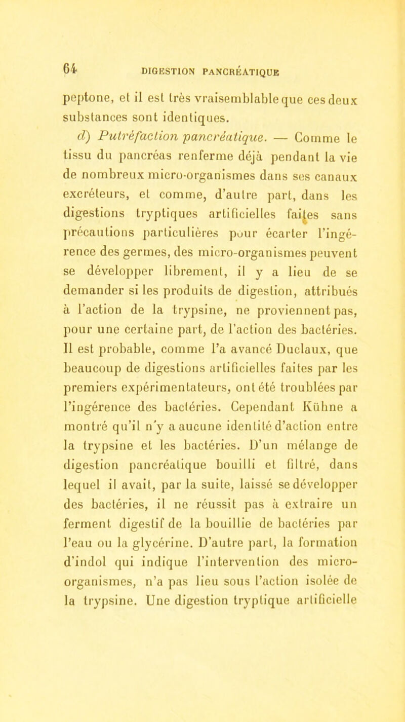 peptone, et il est très vraisemblable que ces deux substances sont identiques. d) Putréfaclion pancréatique. — Comme le tissu du pancréas renferme déjà pendant la vie de nombreux micro-organismes dans ses canaux excréteurs, et comme, d’autre part, dans les digestions tryptiques artificielles faites sans précautions particulières puur écarter l’ingé- rence des germes, des micro-organismes peuvent se développer librement, il y a lieu de se demander si les produits de digestion, attribués à l’action de la trypsine, ne proviennent pas, pour une certaine part, de l’action des bactéries. Tl est probable, comme l’a avancé Duclaux, que beaucoup de digestions artificielles faites par les premiers expérimentateurs, ont été troublées par l’ingérence des bactéries. Cependant Kübne a montré qu’il n'y a aucune identité d’action entre la trypsine et les bactéries. D’un mélange de digestion pancréatique bouilli et filtré, dans lequel il avait, par la suite, laissé se développer des bactéries, il ne réussit pas à extraire un ferment digestif de la bouillie de bactéries par l’eau ou la glycérine. D’autre part, la formation d’indol qui indique l’intervention des micro- organismes, n’a pas lieu sous l’action isolée de la trypsine. Une digestion tryptique artificielle