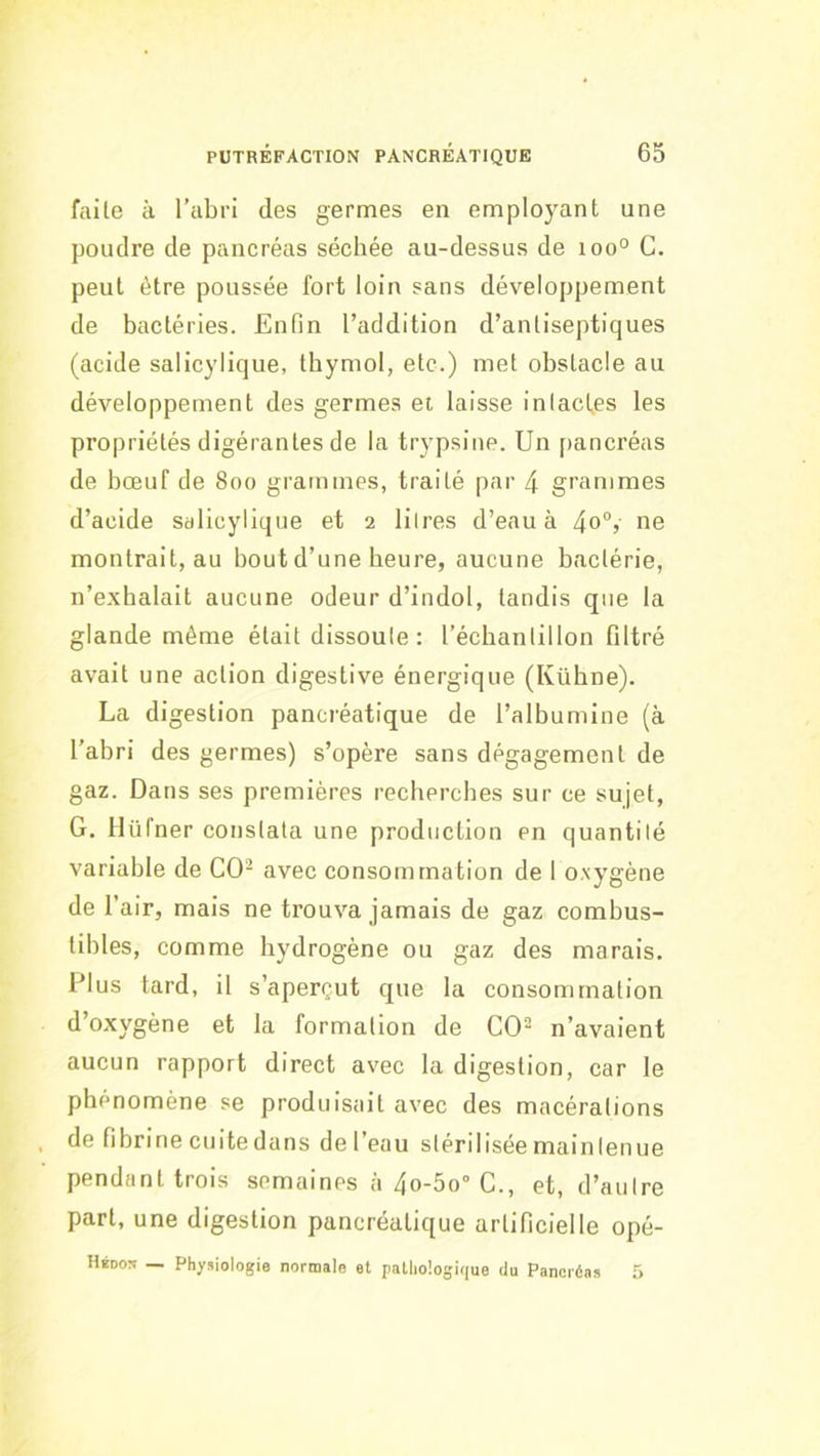 faite à l’abri des germes en employant une poudre de pancréas séchée au-dessus de 100° G. peut être poussée fort loin sans développement de bactéries. Enfin l’addition d’antiseptiques (acide salicylique, thymol, etc.) met obstacle au développement des germes et laisse intactes les propriétés digérantes de la trypsine. Un pancréas de bœuf de 800 grammes, traité par 4 grammes d’acide salicylique et 2 litres d’eau à 4o“, ne montrait, au bout d’une heure, aucune bactérie, n’exhalait aucune odeur d’indol, tandis que la glande même était dissoute: l’échantillon filtré avait une action digestive énergique (Kühne). La digestion pancréatique de l’albumine (à l’abri des germes) s’opère sans dégagement de gaz. Dans ses premières recherches sur ce sujet, G. llüfner constata une production en quantité variable de CO- avec consommation de I oxygène de r air, mais ne trouva jamais de gaz combus- tibles, comme hydrogène ou gaz des marais. Plus tard, il s’aperçut que la consommation d’oxygène et la formation de CO- n’avaient aucun rapport direct avec la digestion, car le phénomène se produisait avec des macérations de fibrine cuite dans de l’eau stérilisée maintenue pendant trois semaines à 4o-5o° C., et, d’autre part, une digestion pancréatique artificielle opé- HiDo:« — Physiologie normale et pathologique du Pancréas 5