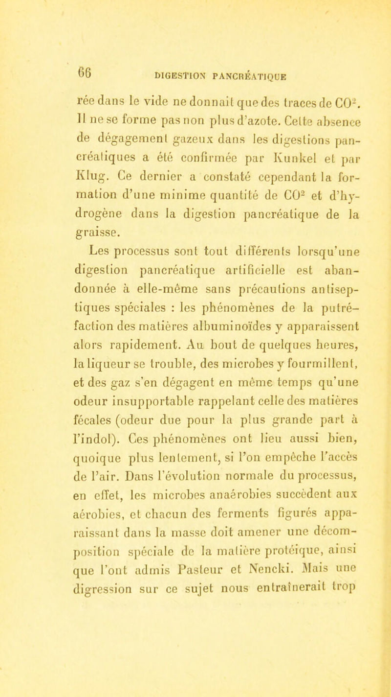 réedans le vide ne donnait que des traces de CO-. Il ne se forme pas non plus d’azote. Cette absence de dégagement gazeux dans les digestions pan- créatiques a été confirmée par Kunkel et par Klug. Ce dernier a constaté cependant la for- mation d’une minime quantité de CO^ et d’hy- drogène dans la digestion pancréatique de la graisse. Les processus sont tout différents lorsqu’une digestion pancréatique artificielle est aban- donnée à elle-même sans précautions antisep- tiques spéciales : les phénomènes de la putré- faction des matières albuminoïdes y apparaissent alors rapidement. Au bout de quelques heures, la liqueur se trouble, des microbes y fourmillent, et des gaz s’en dégagent en même temps qu’une odeur insupportable rappelant celle des matières fécales (odeur due pour la plus grande part à l’indol). Ces phénomènes ont lieu aussi bien, quoique plus lentement, si l’on empêche l’accès de l’air. Dans l’évolution normale du processus, en effet, les microbes anaérobies succèdent aux aérobies, et chacun des ferments figurés appa- raissant dans la masse doit amener une décom- position spéciale de la matière protéique, ainsi que l’ont admis Pasteur et Nencki. Mais une digression sur ce sujet nous entraînerait trop