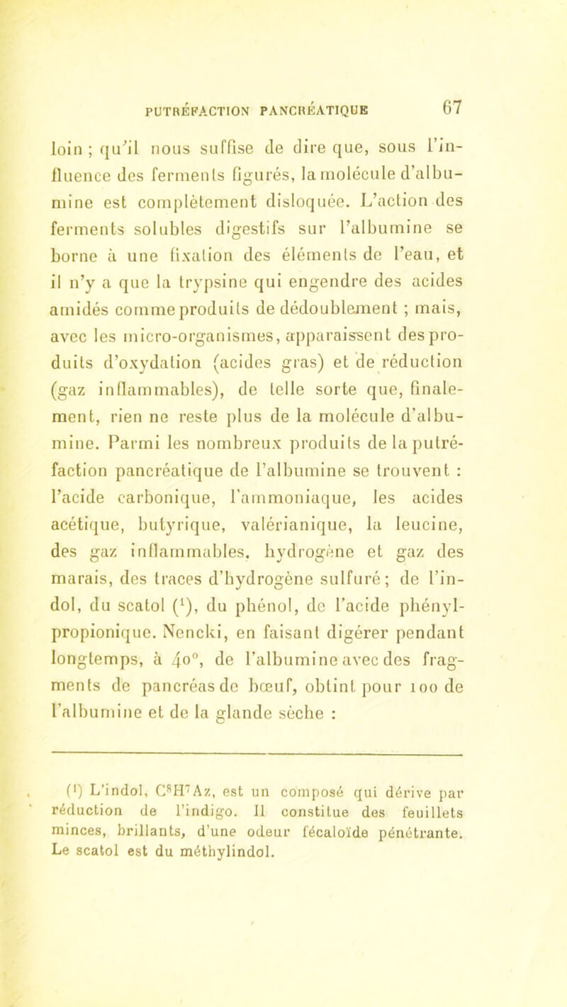 loin ; qu^il nous suffise de dire que, sous l’in- fluence des fermenls figurés, la molécule d’albu- mine est complètement disloquée. L’action des ferments solubles digestifs sur l’albumine se borne à une fixation des éléments de l’eau, et il n’y a que la trypsine qui engendre des acides amidés comme produits de dédoublejment ; mais, avec les micro-organismes, apparaissent despro- duits d’oxydation (acides gras) et de réduction (gaz inftammables), de telle sorte que, finale- ment, rien ne reste plus de la molécule d’albu- mine. Parmi les nombreux produits de la putré- faction pancréatique de l’albumine se trouvent : l’acide carbonique, l’ammoniaque, les acides acétique, butyrique, valérianique, la leucine, des gaz intlarnmables, hydrogène et gaz des marais, des traces d’bydrogène sulfuré; de l’in- dol, du scatol (^), du phénol, de l’acide phényl- propionique. Nencki, en faisant digérer pendant longtemps, à 4o“i de l’albumine avec des frag- ments de pancréasdc bœuf, obtint pour mode l’albumine et de la glande sèche : C) L’indol, CH'Az, est un composé qui dérive par réduction de l’indigo. Il constitue des feuillets minces, brillants, d’une odeur l'écaloïde pénétrante. Le scatol est du méthylindol.