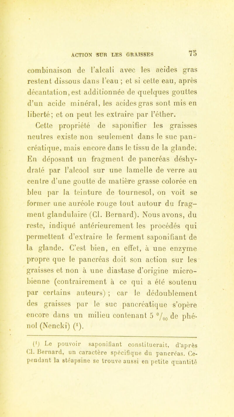 combinaison de l'alcali avec les acides gras restent dissous dans l’eau ; et si cetle eau, après décantation,est additionnée de quelques gouttes d’un acide minéral, les acides gras sont mis en liberté; et on peut les extraire par l’étber. Cette propriété de saponifier les graisses neutres existe non seulement dans le suc pan- créatique, mais encore dans le tissu de la glande. En déposant un fragment de pancréas déshy- draté par l’alcool sur une lamelle de verre au centre d’une goutte de matière grasse colorée en bleu par la teinture de tournesol, on voit se former une auréole rouge tout autour du frag- ment glandulaire (Cl. Bernard). Nous avons, du reste, indiqué antérieurement les procédés qui permettent d’extraire le ferment saponifiant de la glande. C’est bien, en effet, à une enzyme propre que le pancréas doit son action sur les graisses et non à une diastase d’origine micro- bienne (contrairement à ce qui a été soutenu par certains auteurs) ; car le dédoublement des graisses par le suc pancréatique s’opère encore dans un milieu contenant 5 ®/oo de phé- nol (Nencki) (*). (') Le pouvoir saponifiant constituerait, d’après Cl. Bernard, un caractère spécifique du pancréas, (ie- pendant la stéapsine se trouve aussi en petite quantité