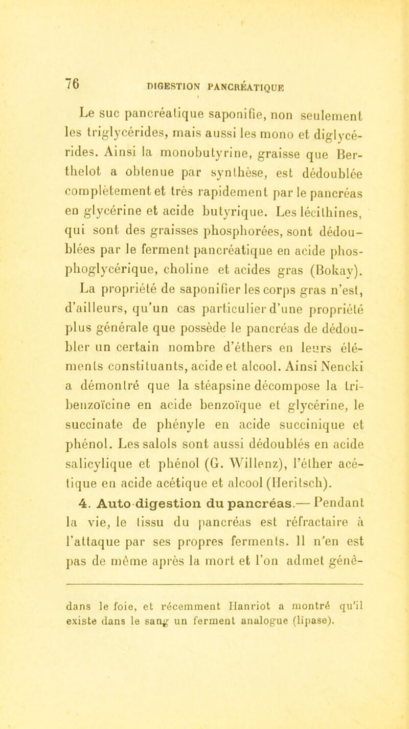 Le SUC pancréatique saponifie, non seulement les triglycérides, mais aussi les mono et diglycé- rides. Ainsi la monobutyrine, graisse que Ber- tlielot a obtenue par synthèse, est dédoublée complètement et très rapidement par le pancréas en glycérine et acide butyrique. Les lécilhines, qui sont des graisses phosphorées, sont dédou- blées par le ferment pancréatique en acide pbos- phoglycérique, choline et acides gras (Bokay). La propriété de saponifier les corps gras n’est, d’ailleurs, qu’un cas particulier d’une propriété plus générale que possède le pancréas de dédou- bler un certain nombre d’éthers en leurs élé- ments constituants, acide et alcool. Ainsi Nencki a démontré que la stéapsine décompose la Iri- benzoïcine en acide benzoïque et glycérine, le succinate de phényle en acide succinique et phénol. Les salols sont aussi dédoublés en acide salicylique et phénol (G. Willenz), l’éther acé- tique en acide acétique et alcool (Heritsch). 4. Auto digestion du pancréas.— Pendant la vie, le tissu du pancréas est réfractaire à l’attaque par ses propres ferments. 11 n’en est pas de môme après la mort et l’on admet géné- dans le foie, et récemment Ilanriot a montré qu’il e.xiste dans le san;,^ un ferment analogue (lipase).