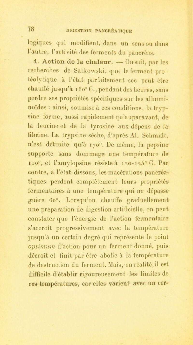 logiques qui morlifient, dans un sens ou dans l’aulre, l’aclivilé des ferments du pancréas. 1. Action de la chaleur. — On sait, par les recherches de Salkowski, que le ferment pro- téolytique à l’état parfaitement sec peut être chaulfé jusqu’à 160° G., pendant des heures, sans perdre ses propriétés spéciliques sur les albumi- noïdes ; ainsi, soumise à ces conditions, la tryp- sine forme, aussi rapidementqu’auparavant, de la leucine et de la tyrosine aux dépens de la fibrine. La trypsine sèche, d’après Al. Schmidt, n’est détruite qu’à 170°. De même, la pepsine supporte sans dommage une température de 110“, et l’amylopsine résiste à 120-125® G. Par contre, à l’état dissous, les macérations pancréa- tiques perdent complètement leurs propriétés ferraentaires à une température qui ne dépasse guère 60®. Lorsqu’on chauffe graduellement une préparation de digestion artificielle, on peut constater que l’énergie de l’action fermentaire s’accroît progressivement avec la température jusqu’à un certain degré qui représente le point optimum d’action pour un ferment donné, puis décroît et finit par être abolie à la température de destruction du ferment. Mais, en réalité, il est difficile d’établir rigoureusement les limites de ces températures, car elles varient avec un cer-