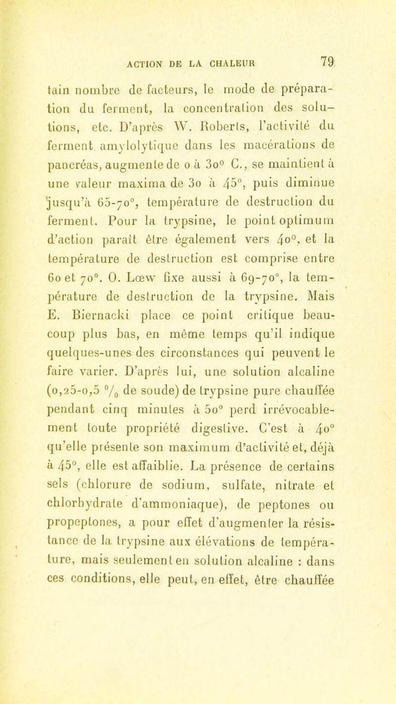 tain nombre de facteurs, le mode de prépara- tion dn ferment, la concentration des solu- tions, etc. D’après W. Roberts, l’aclivilé du ferment amyloIyti(jue dans les macérations de pancréas, augmente de o à 3o“ G., se maintient à une valeur maxima de 3o à 45°, puis diminue jusqu’à 65-70°, température de destruction du ferment. Pour la trypsine, le point optimum d’action paraît être également vers 4o°.- et la température de destruction est comprise entre 60 et 70°. 0. Lœvv ûxe aussi à 69-70°, la tem- pérature de destruction de la trypsine. Mais E. Biernacki place ce point critique beau- coup plus bas, en même temps qu’il indique quelques-unes des circonstances qui peuvent le faire varier. D’après lui, une solution alcaline (0,25-0,5 Vo de soude) de trypsine pure chaulfée pendant cinq minutes à 5o° perd irrévocable- ment toute propriété digestive. C’est à 4<>° qu’elle présente son maximum d’activité et, déjà à 45°, elle est affaiblie. La présence de certains sels (chlorure de sodium, sulfate, nitrate et chlorhydrate d’ammoniaque), de peptones ou propeptones, a pour effet d’augmenter la résis- tance de la trypsine aux élévations de tempéra- ture, mais seulement en solution alcaline : dans ces conditions, elle peut, en effet, être chauffée